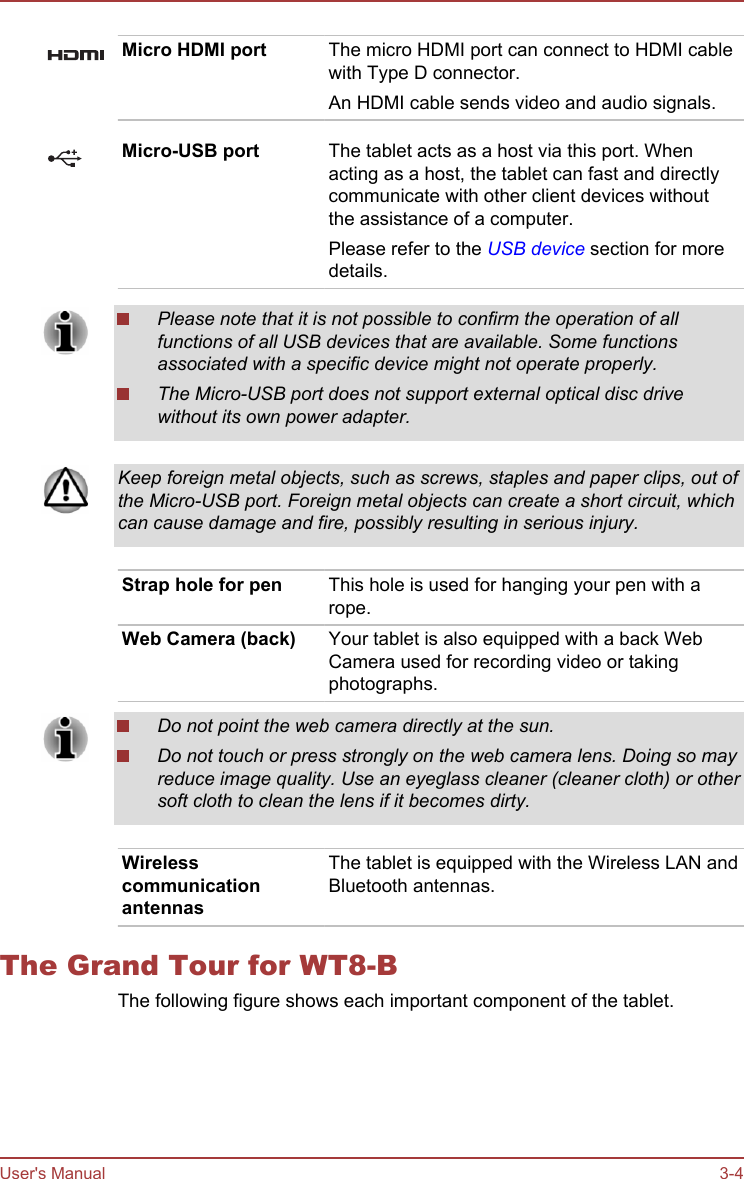Micro HDMI port The micro HDMI port can connect to HDMI cablewith Type D connector.An HDMI cable sends video and audio signals.Micro-USB port The tablet acts as a host via this port. Whenacting as a host, the tablet can fast and directlycommunicate with other client devices withoutthe assistance of a computer.Please refer to the USB device section for moredetails.Please note that it is not possible to confirm the operation of allfunctions of all USB devices that are available. Some functionsassociated with a specific device might not operate properly.The Micro-USB port does not support external optical disc drivewithout its own power adapter.Keep foreign metal objects, such as screws, staples and paper clips, out ofthe Micro-USB port. Foreign metal objects can create a short circuit, whichcan cause damage and fire, possibly resulting in serious injury.Strap hole for pen This hole is used for hanging your pen with arope.Web Camera (back) Your tablet is also equipped with a back WebCamera used for recording video or takingphotographs.Do not point the web camera directly at the sun.Do not touch or press strongly on the web camera lens. Doing so mayreduce image quality. Use an eyeglass cleaner (cleaner cloth) or othersoft cloth to clean the lens if it becomes dirty.WirelesscommunicationantennasThe tablet is equipped with the Wireless LAN andBluetooth antennas.The Grand Tour for WT8-BThe following figure shows each important component of the tablet.User&apos;s Manual 3-4