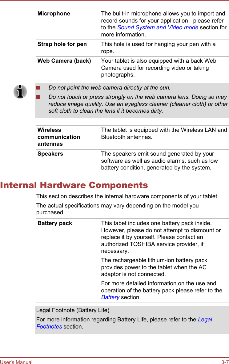 Microphone The built-in microphone allows you to import andrecord sounds for your application - please referto the Sound System and Video mode section formore information.Strap hole for pen This hole is used for hanging your pen with arope.Web Camera (back) Your tablet is also equipped with a back WebCamera used for recording video or takingphotographs.Do not point the web camera directly at the sun.Do not touch or press strongly on the web camera lens. Doing so mayreduce image quality. Use an eyeglass cleaner (cleaner cloth) or othersoft cloth to clean the lens if it becomes dirty.WirelesscommunicationantennasThe tablet is equipped with the Wireless LAN andBluetooth antennas.Speakers The speakers emit sound generated by yoursoftware as well as audio alarms, such as lowbattery condition, generated by the system.Internal Hardware ComponentsThis section describes the internal hardware components of your tablet.The actual specifications may vary depending on the model youpurchased.Battery pack This tabet includes one battery pack inside.However, please do not attempt to dismount orreplace it by yourself. Please contact anauthorized TOSHIBA service provider, ifnecessary.The rechargeable lithium-ion battery packprovides power to the tablet when the ACadaptor is not connected.For more detailed information on the use andoperation of the battery pack please refer to theBattery section.Legal Footnote (Battery Life)For more information regarding Battery Life, please refer to the LegalFootnotes section.User&apos;s Manual 3-7