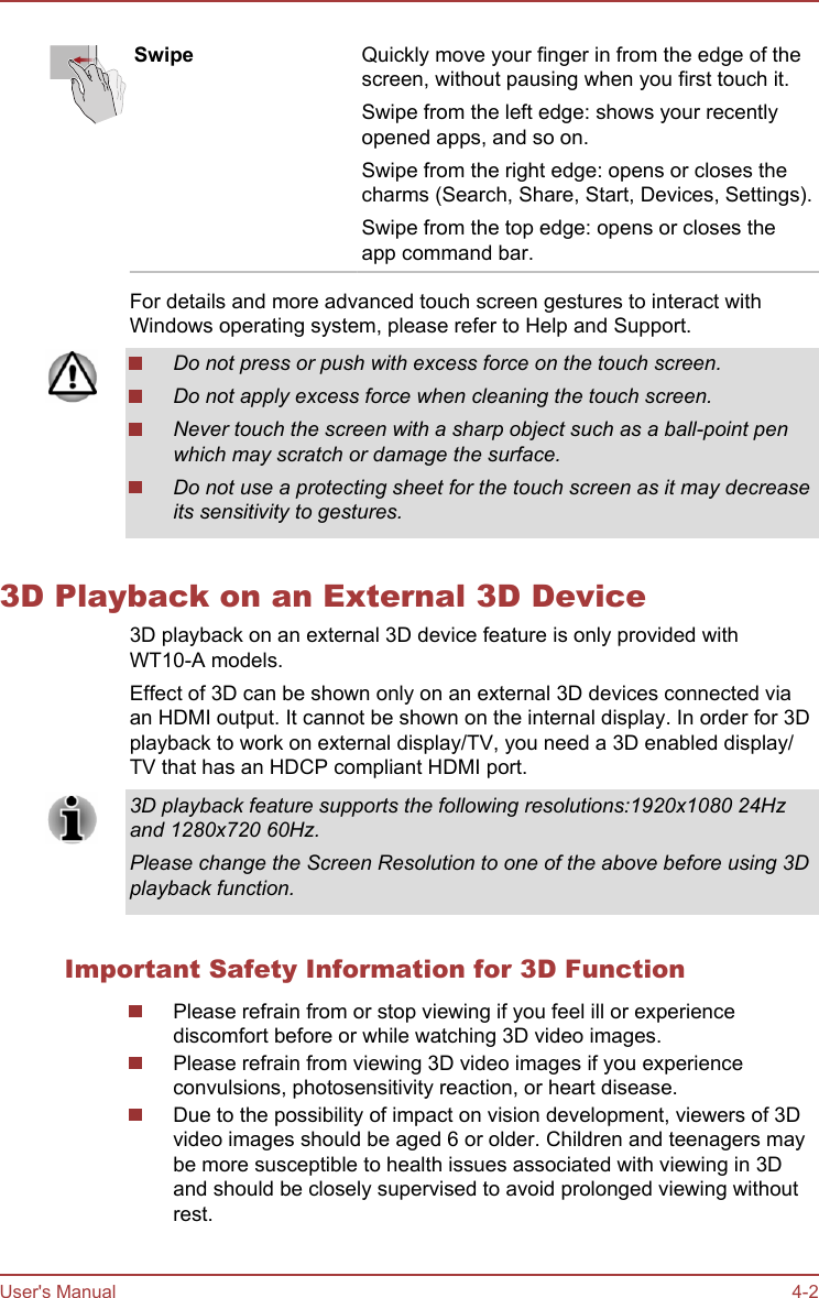 Swipe Quickly move your finger in from the edge of thescreen, without pausing when you first touch it.Swipe from the left edge: shows your recentlyopened apps, and so on.Swipe from the right edge: opens or closes thecharms (Search, Share, Start, Devices, Settings).Swipe from the top edge: opens or closes theapp command bar.For details and more advanced touch screen gestures to interact withWindows operating system, please refer to Help and Support.Do not press or push with excess force on the touch screen.Do not apply excess force when cleaning the touch screen.Never touch the screen with a sharp object such as a ball-point penwhich may scratch or damage the surface.Do not use a protecting sheet for the touch screen as it may decreaseits sensitivity to gestures.3D Playback on an External 3D Device3D playback on an external 3D device feature is only provided withWT10-A models.Effect of 3D can be shown only on an external 3D devices connected viaan HDMI output. It cannot be shown on the internal display. In order for 3Dplayback to work on external display/TV, you need a 3D enabled display/TV that has an HDCP compliant HDMI port.3D playback feature supports the following resolutions:1920x1080 24Hzand 1280x720 60Hz.Please change the Screen Resolution to one of the above before using 3Dplayback function.Important Safety Information for 3D FunctionPlease refrain from or stop viewing if you feel ill or experiencediscomfort before or while watching 3D video images.Please refrain from viewing 3D video images if you experienceconvulsions, photosensitivity reaction, or heart disease.Due to the possibility of impact on vision development, viewers of 3Dvideo images should be aged 6 or older. Children and teenagers maybe more susceptible to health issues associated with viewing in 3Dand should be closely supervised to avoid prolonged viewing withoutrest.User&apos;s Manual 4-2