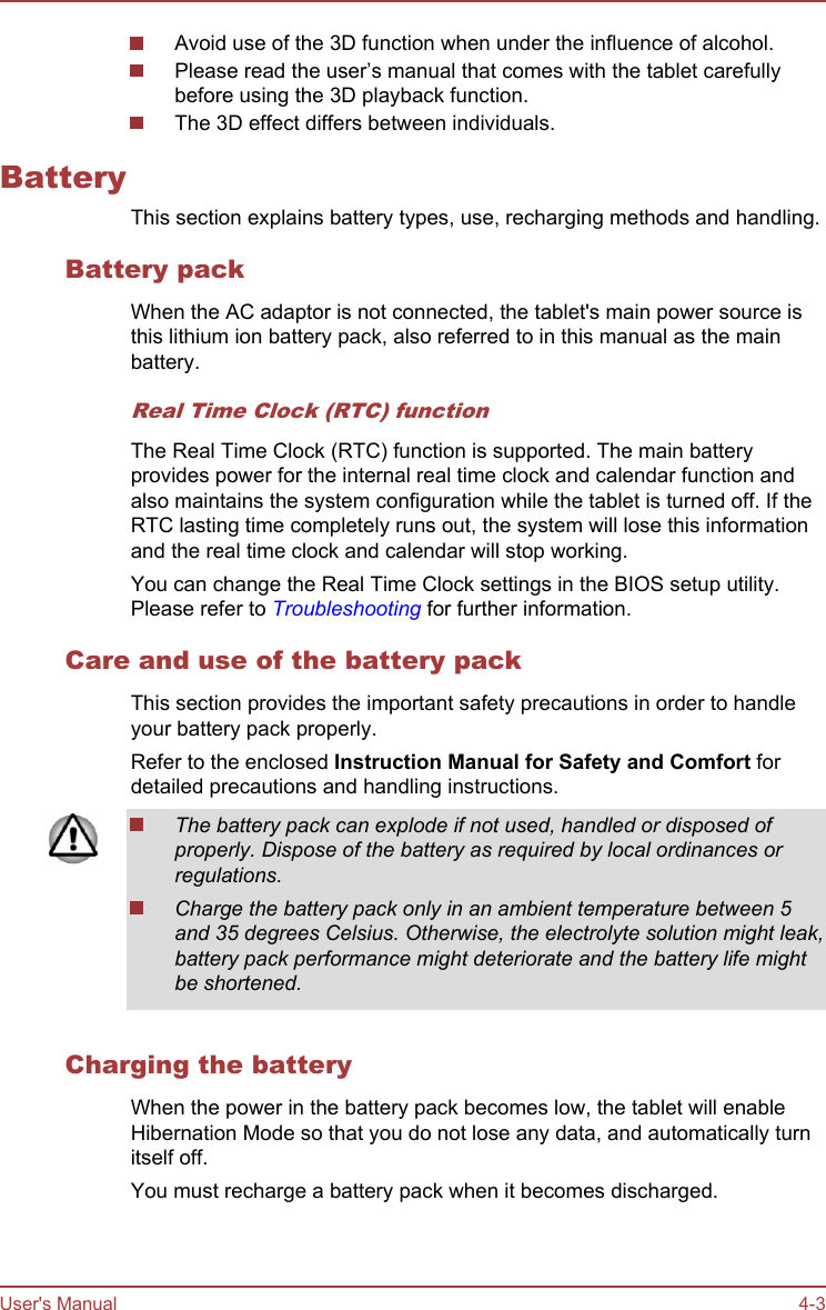 Avoid use of the 3D function when under the influence of alcohol.Please read the user’s manual that comes with the tablet carefullybefore using the 3D playback function.The 3D effect differs between individuals.BatteryThis section explains battery types, use, recharging methods and handling.Battery packWhen the AC adaptor is not connected, the tablet&apos;s main power source isthis lithium ion battery pack, also referred to in this manual as the mainbattery.Real Time Clock (RTC) functionThe Real Time Clock (RTC) function is supported. The main batteryprovides power for the internal real time clock and calendar function andalso maintains the system configuration while the tablet is turned off. If theRTC lasting time completely runs out, the system will lose this informationand the real time clock and calendar will stop working.You can change the Real Time Clock settings in the BIOS setup utility.Please refer to Troubleshooting for further information.Care and use of the battery packThis section provides the important safety precautions in order to handleyour battery pack properly.Refer to the enclosed Instruction Manual for Safety and Comfort fordetailed precautions and handling instructions.The battery pack can explode if not used, handled or disposed ofproperly. Dispose of the battery as required by local ordinances orregulations.Charge the battery pack only in an ambient temperature between 5and 35 degrees Celsius. Otherwise, the electrolyte solution might leak,battery pack performance might deteriorate and the battery life mightbe shortened.Charging the batteryWhen the power in the battery pack becomes low, the tablet will enableHibernation Mode so that you do not lose any data, and automatically turnitself off.You must recharge a battery pack when it becomes discharged.User&apos;s Manual 4-3