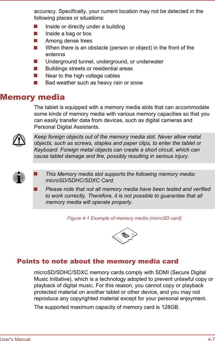 accuracy. Specifically, your current location may not be detected in thefollowing places or situations:Inside or directly under a buildingInside a bag or boxAmong dense treesWhen there is an obstacle (person or object) in the front of theantennaUnderground tunnel, underground, or underwaterBuildings streets or residential areasNear to the high voltage cablesBad weather such as heavy rain or snowMemory mediaThe tablet is equipped with a memory media slots that can accommodatesome kinds of memory media with various memory capacities so that youcan easily transfer data from devices, such as digital cameras andPersonal Digital Assistants.Keep foreign objects out of the memory media slot. Never allow metalobjects, such as screws, staples and paper clips, to enter the tablet orKeyboard. Foreign metal objects can create a short circuit, which cancause tablet damage and fire, possibly resulting in serious injury.This Memory media slot supports the following memory media:microSD/SDHC/SDXC Card.Please note that not all memory media have been tested and verifiedto work correctly. Therefore, it is not possible to guarantee that allmemory media will operate properly.Figure 4-1 Example of memory media (microSD card)Points to note about the memory media cardmicroSD/SDHC/SDXC memory cards comply with SDMI (Secure DigitalMusic Initiative), which is a technology adopted to prevent unlawful copy orplayback of digital music. For this reason, you cannot copy or playbackprotected material on another tablet or other device, and you may notreproduce any copyrighted material except for your personal enjoyment.The supported maximum capacity of memory card is 128GB.User&apos;s Manual 4-7