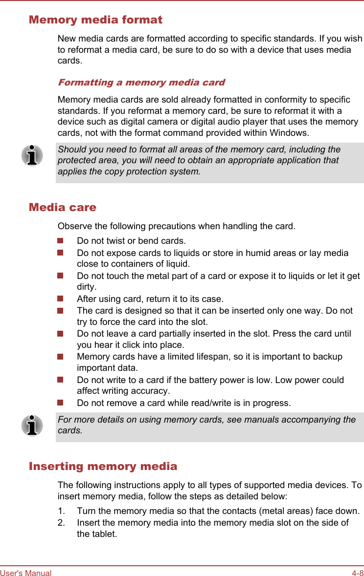 Memory media formatNew media cards are formatted according to specific standards. If you wishto reformat a media card, be sure to do so with a device that uses mediacards.Formatting a memory media cardMemory media cards are sold already formatted in conformity to specificstandards. If you reformat a memory card, be sure to reformat it with adevice such as digital camera or digital audio player that uses the memorycards, not with the format command provided within Windows.Should you need to format all areas of the memory card, including theprotected area, you will need to obtain an appropriate application thatapplies the copy protection system.Media careObserve the following precautions when handling the card.Do not twist or bend cards.Do not expose cards to liquids or store in humid areas or lay mediaclose to containers of liquid.Do not touch the metal part of a card or expose it to liquids or let it getdirty.After using card, return it to its case.The card is designed so that it can be inserted only one way. Do nottry to force the card into the slot.Do not leave a card partially inserted in the slot. Press the card untilyou hear it click into place.Memory cards have a limited lifespan, so it is important to backupimportant data.Do not write to a card if the battery power is low. Low power couldaffect writing accuracy.Do not remove a card while read/write is in progress.For more details on using memory cards, see manuals accompanying thecards.Inserting memory mediaThe following instructions apply to all types of supported media devices. Toinsert memory media, follow the steps as detailed below:1. Turn the memory media so that the contacts (metal areas) face down.2. Insert the memory media into the memory media slot on the side ofthe tablet.User&apos;s Manual 4-8