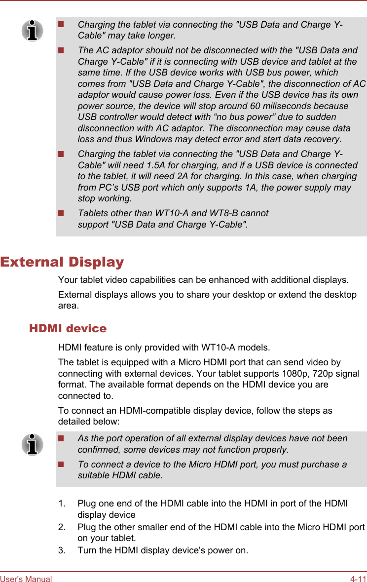 Charging the tablet via connecting the &quot;USB Data and Charge Y-Cable&quot; may take longer.The AC adaptor should not be disconnected with the &quot;USB Data andCharge Y-Cable&quot; if it is connecting with USB device and tablet at thesame time. If the USB device works with USB bus power, whichcomes from &quot;USB Data and Charge Y-Cable&quot;, the disconnection of ACadaptor would cause power loss. Even if the USB device has its ownpower source, the device will stop around 60 miliseconds becauseUSB controller would detect with “no bus power” due to suddendisconnection with AC adaptor. The disconnection may cause dataloss and thus Windows may detect error and start data recovery.Charging the tablet via connecting the &quot;USB Data and Charge Y-Cable&quot; will need 1.5A for charging, and if a USB device is connectedto the tablet, it will need 2A for charging. In this case, when chargingfrom PC’s USB port which only supports 1A, the power supply maystop working.Tablets other than WT10-A and WT8-B cannotsupport &quot;USB Data and Charge Y-Cable&quot;.External DisplayYour tablet video capabilities can be enhanced with additional displays.External displays allows you to share your desktop or extend the desktoparea.HDMI deviceHDMI feature is only provided with WT10-A models.The tablet is equipped with a Micro HDMI port that can send video byconnecting with external devices. Your tablet supports 1080p, 720p signalformat. The available format depends on the HDMI device you areconnected to.To connect an HDMI-compatible display device, follow the steps asdetailed below:As the port operation of all external display devices have not beenconfirmed, some devices may not function properly.To connect a device to the Micro HDMI port, you must purchase asuitable HDMI cable.1. Plug one end of the HDMI cable into the HDMI in port of the HDMIdisplay device2. Plug the other smaller end of the HDMI cable into the Micro HDMI porton your tablet.3. Turn the HDMI display device&apos;s power on.User&apos;s Manual 4-11