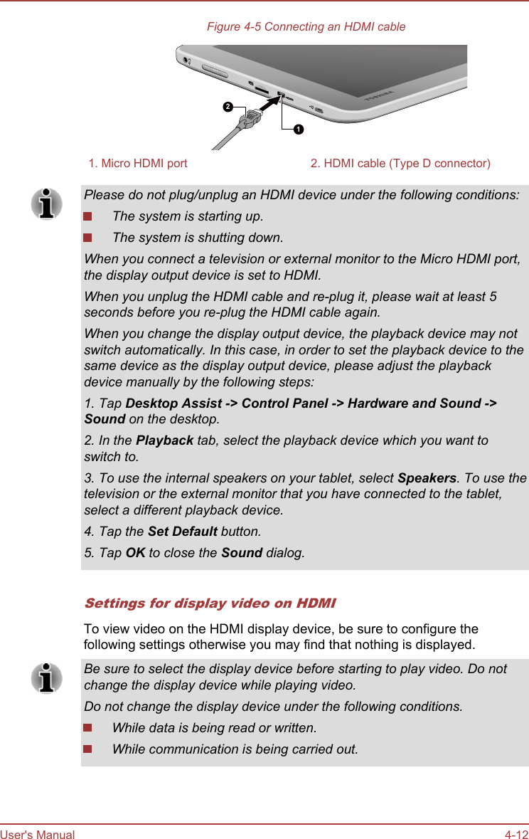 Figure 4-5 Connecting an HDMI cable121. Micro HDMI port 2. HDMI cable (Type D connector)Please do not plug/unplug an HDMI device under the following conditions:The system is starting up.The system is shutting down.When you connect a television or external monitor to the Micro HDMI port,the display output device is set to HDMI.When you unplug the HDMI cable and re-plug it, please wait at least 5seconds before you re-plug the HDMI cable again.When you change the display output device, the playback device may notswitch automatically. In this case, in order to set the playback device to thesame device as the display output device, please adjust the playbackdevice manually by the following steps:1. Tap Desktop Assist -&gt; Control Panel -&gt; Hardware and Sound -&gt;Sound on the desktop.2. In the Playback tab, select the playback device which you want toswitch to.3. To use the internal speakers on your tablet, select Speakers. To use thetelevision or the external monitor that you have connected to the tablet,select a different playback device.4. Tap the Set Default button.5. Tap OK to close the Sound dialog.Settings for display video on HDMITo view video on the HDMI display device, be sure to configure thefollowing settings otherwise you may find that nothing is displayed.Be sure to select the display device before starting to play video. Do notchange the display device while playing video.Do not change the display device under the following conditions.While data is being read or written.While communication is being carried out.User&apos;s Manual 4-12