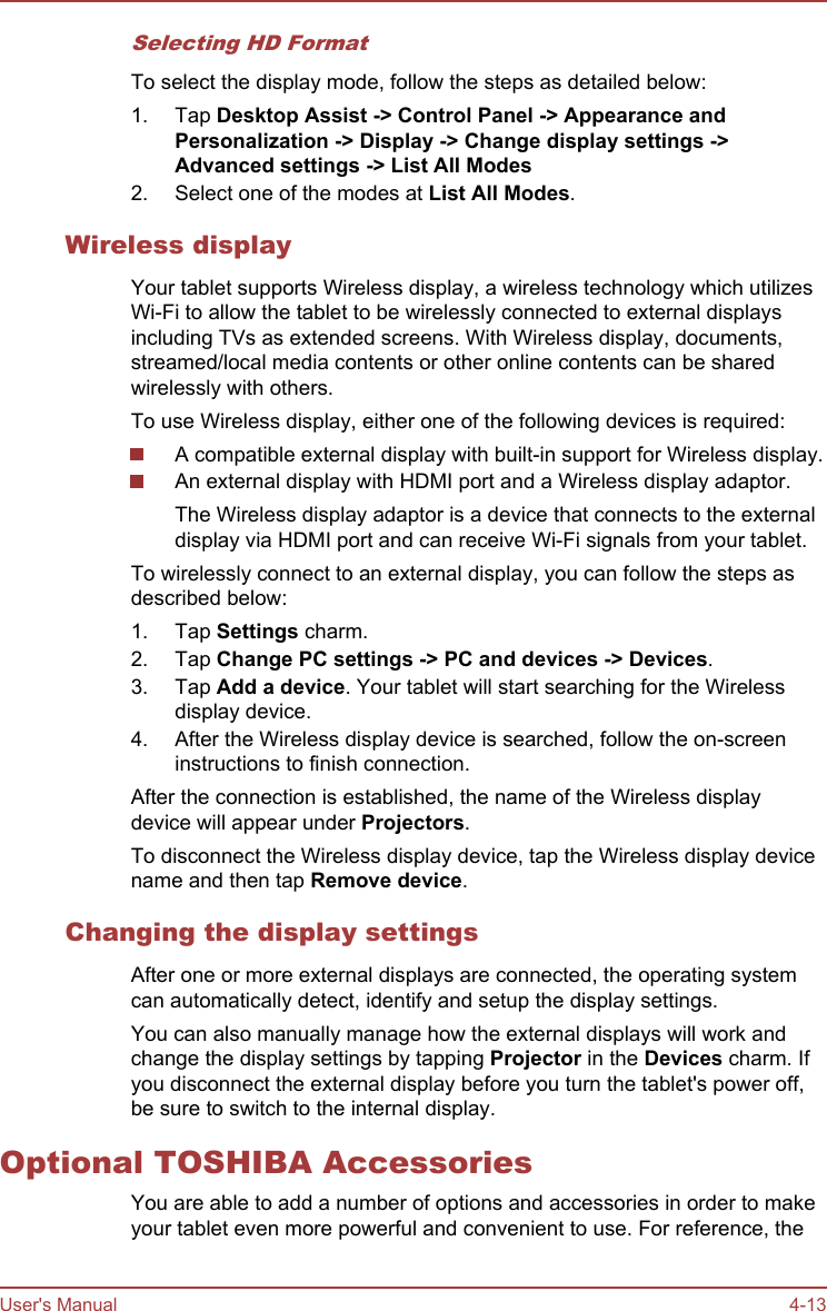 Selecting HD FormatTo select the display mode, follow the steps as detailed below:1. Tap Desktop Assist -&gt; Control Panel -&gt; Appearance and Personalization -&gt; Display -&gt; Change display settings -&gt;Advanced settings -&gt; List All Modes2. Select one of the modes at List All Modes.Wireless displayYour tablet supports Wireless display, a wireless technology which utilizesWi-Fi to allow the tablet to be wirelessly connected to external displaysincluding TVs as extended screens. With Wireless display, documents,streamed/local media contents or other online contents can be sharedwirelessly with others.To use Wireless display, either one of the following devices is required:A compatible external display with built-in support for Wireless display.An external display with HDMI port and a Wireless display adaptor.The Wireless display adaptor is a device that connects to the externaldisplay via HDMI port and can receive Wi-Fi signals from your tablet.To wirelessly connect to an external display, you can follow the steps asdescribed below:1. Tap Settings charm.2. Tap Change PC settings -&gt; PC and devices -&gt; Devices.3. Tap Add a device. Your tablet will start searching for the Wirelessdisplay device.4. After the Wireless display device is searched, follow the on-screeninstructions to finish connection.After the connection is established, the name of the Wireless displaydevice will appear under Projectors.To disconnect the Wireless display device, tap the Wireless display devicename and then tap Remove device.Changing the display settingsAfter one or more external displays are connected, the operating systemcan automatically detect, identify and setup the display settings.You can also manually manage how the external displays will work andchange the display settings by tapping Projector in the Devices charm. Ifyou disconnect the external display before you turn the tablet&apos;s power off,be sure to switch to the internal display.Optional TOSHIBA AccessoriesYou are able to add a number of options and accessories in order to makeyour tablet even more powerful and convenient to use. For reference, theUser&apos;s Manual 4-13