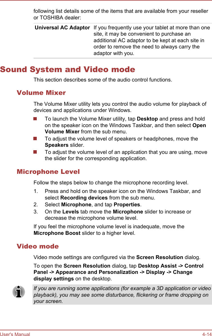 following list details some of the items that are available from your reselleror TOSHIBA dealer:Universal AC Adaptor If you frequently use your tablet at more than onesite, it may be convenient to purchase anadditional AC adaptor to be kept at each site inorder to remove the need to always carry theadaptor with you.Sound System and Video modeThis section describes some of the audio control functions.Volume MixerThe Volume Mixer utility lets you control the audio volume for playback ofdevices and applications under Windows.To launch the Volume Mixer utility, tap Desktop and press and holdon the speaker icon on the Windows Taskbar, and then select Open Volume Mixer from the sub menu.To adjust the volume level of speakers or headphones, move theSpeakers slider.To adjust the volume level of an application that you are using, movethe slider for the corresponding application.Microphone LevelFollow the steps below to change the microphone recording level.1. Press and hold on the speaker icon on the Windows Taskbar, andselect Recording devices from the sub menu.2. Select Microphone, and tap Properties.3. On the Levels tab move the Microphone slider to increase ordecrease the microphone volume level.If you feel the microphone volume level is inadequate, move theMicrophone Boost slider to a higher level.Video modeVideo mode settings are configured via the Screen Resolution dialog.To open the Screen Resolution dialog, tap Desktop Assist -&gt; Control Panel -&gt; Appearance and Personalization -&gt; Display -&gt; Change display settings on the desktop.If you are running some applications (for example a 3D application or videoplayback), you may see some disturbance, flickering or frame dropping onyour screen.User&apos;s Manual 4-14