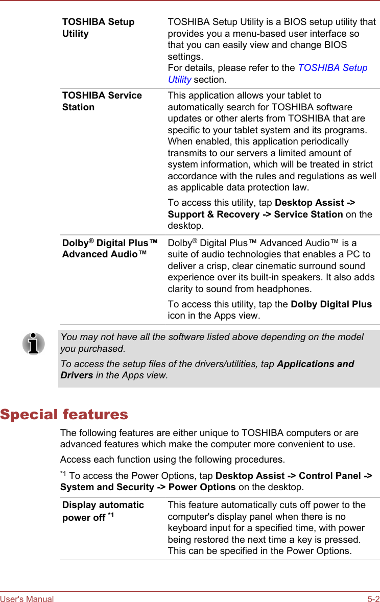 TOSHIBA SetupUtilityTOSHIBA Setup Utility is a BIOS setup utility thatprovides you a menu-based user interface sothat you can easily view and change BIOSsettings.For details, please refer to the TOSHIBA SetupUtility section.TOSHIBA ServiceStationThis application allows your tablet toautomatically search for TOSHIBA softwareupdates or other alerts from TOSHIBA that arespecific to your tablet system and its programs.When enabled, this application periodicallytransmits to our servers a limited amount ofsystem information, which will be treated in strictaccordance with the rules and regulations as wellas applicable data protection law.To access this utility, tap Desktop Assist -&gt;Support &amp; Recovery -&gt; Service Station on thedesktop.Dolby® Digital Plus™Advanced Audio™Dolby® Digital Plus™ Advanced Audio™ is asuite of audio technologies that enables a PC todeliver a crisp, clear cinematic surround soundexperience over its built-in speakers. It also addsclarity to sound from headphones.To access this utility, tap the Dolby Digital Plusicon in the Apps view.You may not have all the software listed above depending on the modelyou purchased.To access the setup files of the drivers/utilities, tap Applications andDrivers in the Apps view.Special featuresThe following features are either unique to TOSHIBA computers or areadvanced features which make the computer more convenient to use.Access each function using the following procedures.*1 To access the Power Options, tap Desktop Assist -&gt; Control Panel -&gt;System and Security -&gt; Power Options on the desktop.Display automaticpower off *1This feature automatically cuts off power to thecomputer&apos;s display panel when there is nokeyboard input for a specified time, with powerbeing restored the next time a key is pressed.This can be specified in the Power Options.User&apos;s Manual 5-2