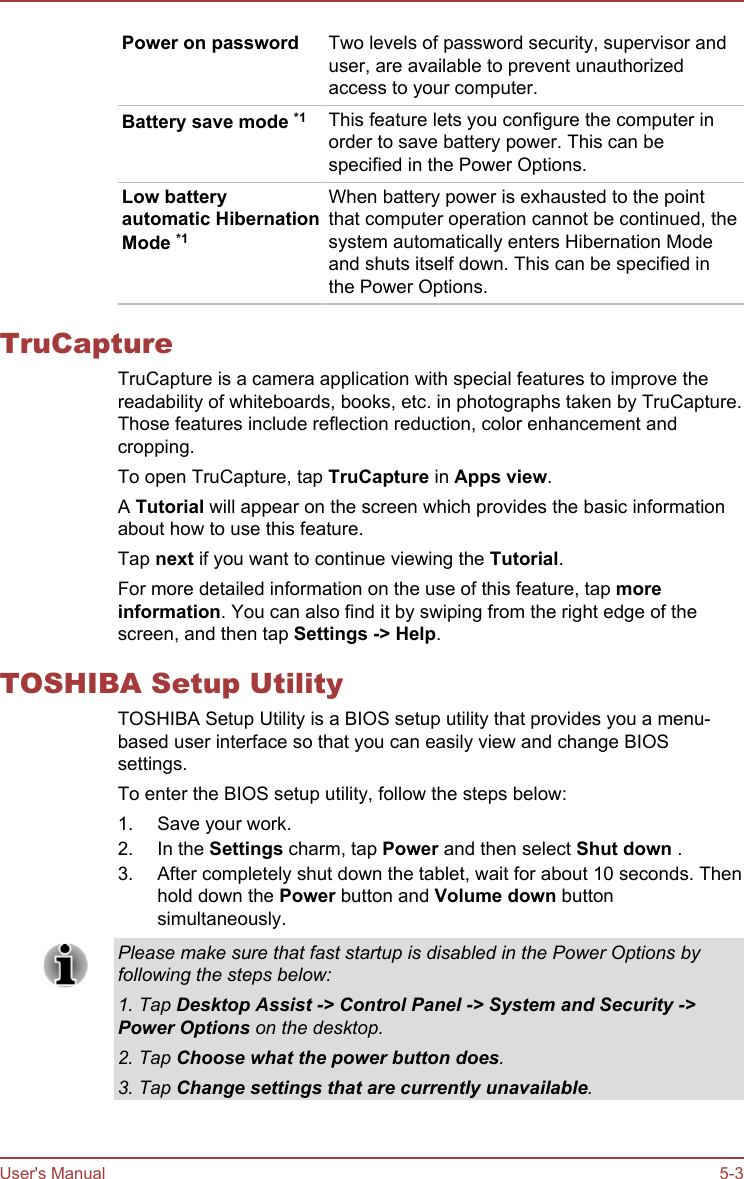 Power on password Two levels of password security, supervisor anduser, are available to prevent unauthorizedaccess to your computer.Battery save mode *1 This feature lets you configure the computer inorder to save battery power. This can bespecified in the Power Options.Low batteryautomatic HibernationMode *1When battery power is exhausted to the pointthat computer operation cannot be continued, thesystem automatically enters Hibernation Modeand shuts itself down. This can be specified inthe Power Options.TruCaptureTruCapture is a camera application with special features to improve thereadability of whiteboards, books, etc. in photographs taken by TruCapture.Those features include reflection reduction, color enhancement andcropping.To open TruCapture, tap TruCapture in Apps view.A Tutorial will appear on the screen which provides the basic informationabout how to use this feature.Tap next if you want to continue viewing the Tutorial.For more detailed information on the use of this feature, tap more information. You can also find it by swiping from the right edge of thescreen, and then tap Settings -&gt; Help.TOSHIBA Setup UtilityTOSHIBA Setup Utility is a BIOS setup utility that provides you a menu-based user interface so that you can easily view and change BIOSsettings.To enter the BIOS setup utility, follow the steps below:1. Save your work.2. In the Settings charm, tap Power and then select Shut down .3. After completely shut down the tablet, wait for about 10 seconds. Thenhold down the Power button and Volume down buttonsimultaneously.Please make sure that fast startup is disabled in the Power Options byfollowing the steps below:1. Tap Desktop Assist -&gt; Control Panel -&gt; System and Security -&gt;Power Options on the desktop.2. Tap Choose what the power button does.3. Tap Change settings that are currently unavailable.User&apos;s Manual 5-3
