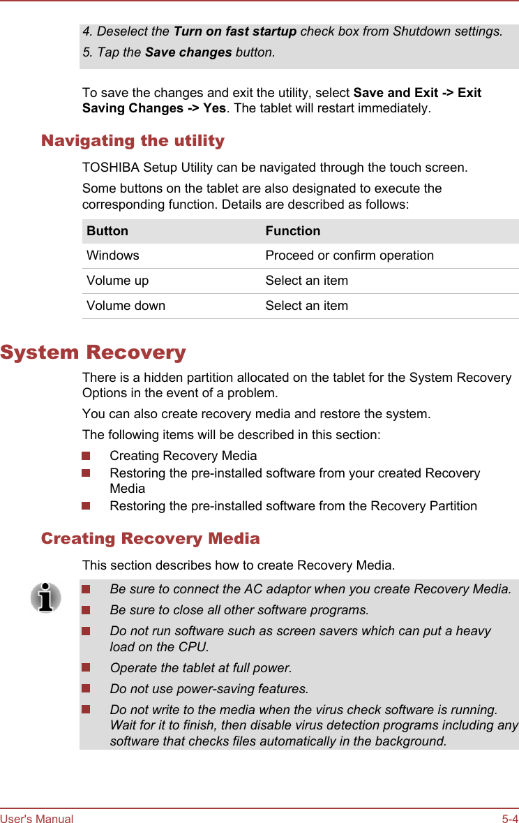 4. Deselect the Turn on fast startup check box from Shutdown settings.5. Tap the Save changes button.To save the changes and exit the utility, select Save and Exit -&gt; Exit Saving Changes -&gt; Yes. The tablet will restart immediately.Navigating the utilityTOSHIBA Setup Utility can be navigated through the touch screen.Some buttons on the tablet are also designated to execute thecorresponding function. Details are described as follows:Button FunctionWindows Proceed or confirm operationVolume up Select an itemVolume down Select an itemSystem RecoveryThere is a hidden partition allocated on the tablet for the System RecoveryOptions in the event of a problem.You can also create recovery media and restore the system.The following items will be described in this section:Creating Recovery MediaRestoring the pre-installed software from your created RecoveryMediaRestoring the pre-installed software from the Recovery PartitionCreating Recovery MediaThis section describes how to create Recovery Media.Be sure to connect the AC adaptor when you create Recovery Media.Be sure to close all other software programs.Do not run software such as screen savers which can put a heavyload on the CPU.Operate the tablet at full power.Do not use power-saving features.Do not write to the media when the virus check software is running.Wait for it to finish, then disable virus detection programs including anysoftware that checks files automatically in the background.User&apos;s Manual 5-4