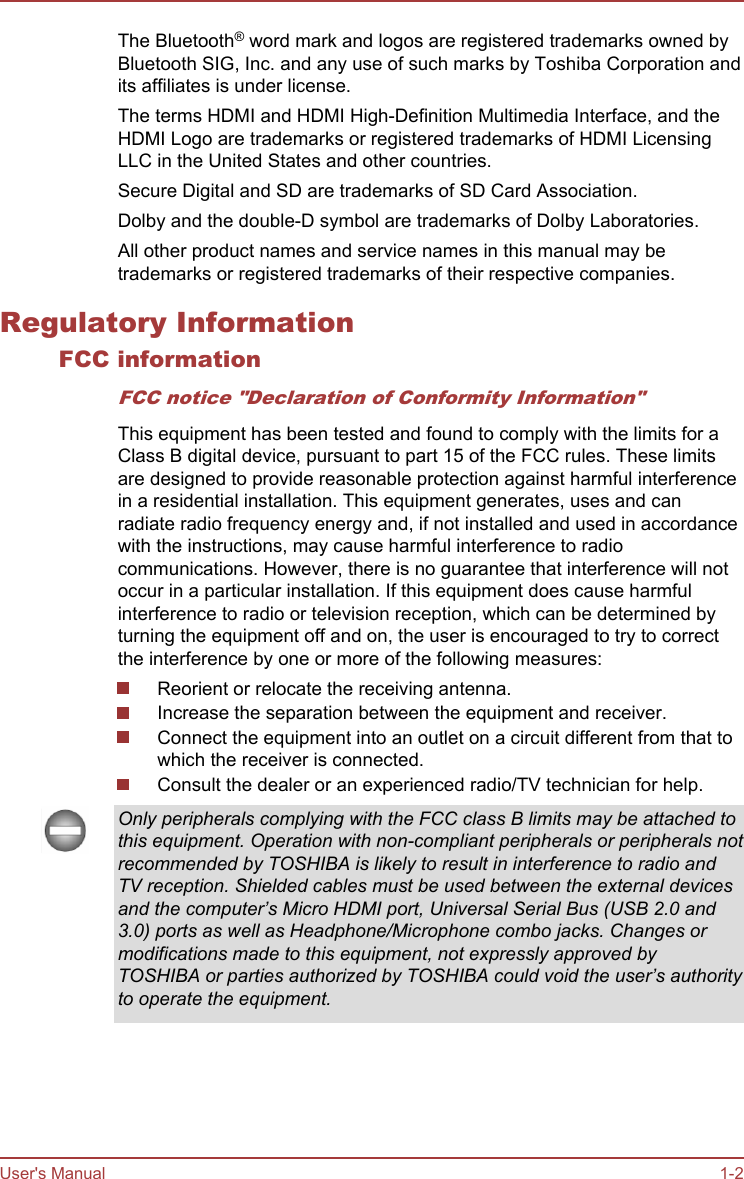 The Bluetooth® word mark and logos are registered trademarks owned byBluetooth SIG, Inc. and any use of such marks by Toshiba Corporation andits affiliates is under license.The terms HDMI and HDMI High-Definition Multimedia Interface, and theHDMI Logo are trademarks or registered trademarks of HDMI LicensingLLC in the United States and other countries.Secure Digital and SD are trademarks of SD Card Association.Dolby and the double-D symbol are trademarks of Dolby Laboratories.All other product names and service names in this manual may betrademarks or registered trademarks of their respective companies.Regulatory InformationFCC informationFCC notice &quot;Declaration of Conformity Information&quot;This equipment has been tested and found to comply with the limits for aClass B digital device, pursuant to part 15 of the FCC rules. These limitsare designed to provide reasonable protection against harmful interferencein a residential installation. This equipment generates, uses and canradiate radio frequency energy and, if not installed and used in accordancewith the instructions, may cause harmful interference to radiocommunications. However, there is no guarantee that interference will notoccur in a particular installation. If this equipment does cause harmfulinterference to radio or television reception, which can be determined byturning the equipment off and on, the user is encouraged to try to correctthe interference by one or more of the following measures:Reorient or relocate the receiving antenna.Increase the separation between the equipment and receiver.Connect the equipment into an outlet on a circuit different from that towhich the receiver is connected.Consult the dealer or an experienced radio/TV technician for help.Only peripherals complying with the FCC class B limits may be attached tothis equipment. Operation with non-compliant peripherals or peripherals notrecommended by TOSHIBA is likely to result in interference to radio andTV reception. Shielded cables must be used between the external devicesand the computer’s Micro HDMI port, Universal Serial Bus (USB 2.0 and3.0) ports as well as Headphone/Microphone combo jacks. Changes ormodifications made to this equipment, not expressly approved byTOSHIBA or parties authorized by TOSHIBA could void the user’s authorityto operate the equipment.User&apos;s Manual 1-2