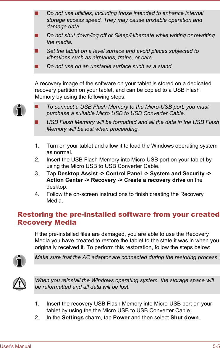 Do not use utilities, including those intended to enhance internalstorage access speed. They may cause unstable operation anddamage data.Do not shut down/log off or Sleep/Hibernate while writing or rewritingthe media.Set the tablet on a level surface and avoid places subjected tovibrations such as airplanes, trains, or cars.Do not use on an unstable surface such as a stand.A recovery image of the software on your tablet is stored on a dedicatedrecovery partition on your tablet, and can be copied to a USB FlashMemory by using the following steps:To connect a USB Flash Memory to the Micro-USB port, you mustpurchase a suitable Micro USB to USB Converter Cable.USB Flash Memory will be formatted and all the data in the USB FlashMemory will be lost when proceeding.1. Turn on your tablet and allow it to load the Windows operating systemas normal.2. Insert the USB Flash Memory into Micro-USB port on your tablet byusing the Micro USB to USB Converter Cable.3. Tap Desktop Assist -&gt; Control Panel -&gt; System and Security -&gt;Action Center -&gt; Recovery -&gt; Create a recovery drive on thedesktop.4. Follow the on-screen instructions to finish creating the RecoveryMedia.Restoring the pre-installed software from your createdRecovery MediaIf the pre-installed files are damaged, you are able to use the RecoveryMedia you have created to restore the tablet to the state it was in when youoriginally received it. To perform this restoration, follow the steps below:Make sure that the AC adaptor are connected during the restoring process.When you reinstall the Windows operating system, the storage space willbe reformatted and all data will be lost.1. Insert the recovery USB Flash Memory into Micro-USB port on yourtablet by using the the Micro USB to USB Converter Cable.2. In the Settings charm, tap Power and then select Shut down.User&apos;s Manual 5-5