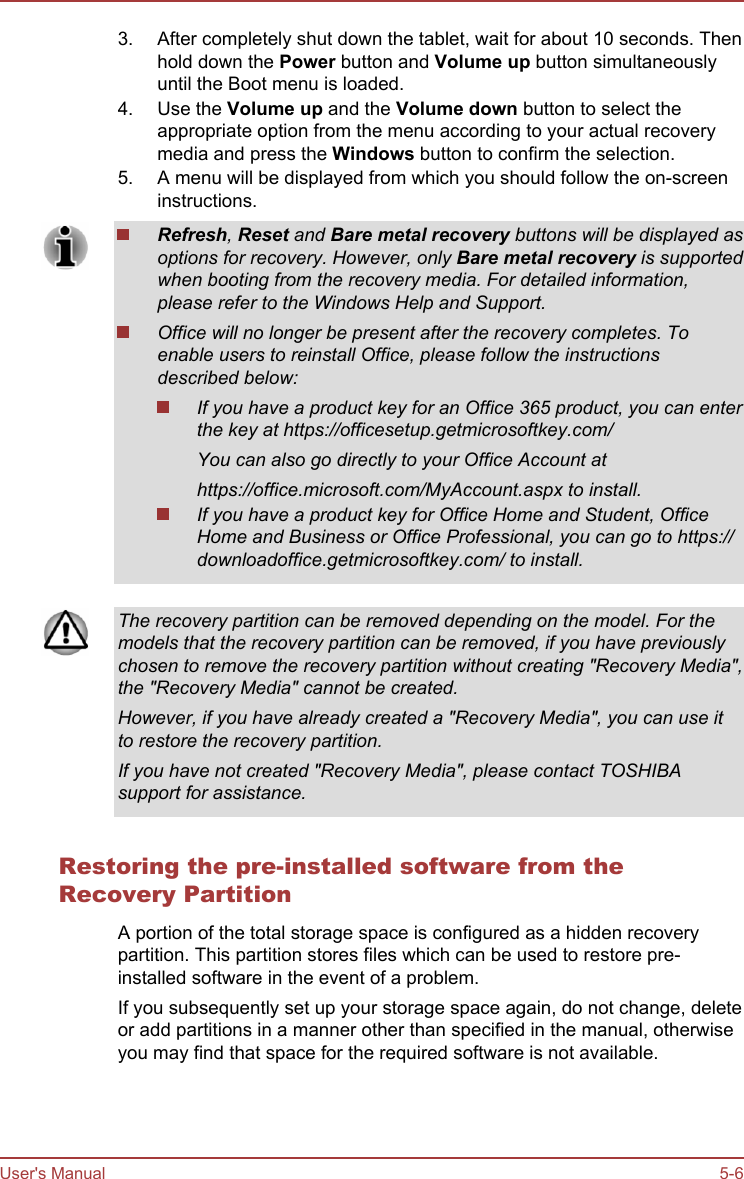 3. After completely shut down the tablet, wait for about 10 seconds. Thenhold down the Power button and Volume up button simultaneouslyuntil the Boot menu is loaded.4. Use the Volume up and the Volume down button to select theappropriate option from the menu according to your actual recoverymedia and press the Windows button to confirm the selection.5. A menu will be displayed from which you should follow the on-screeninstructions.Refresh, Reset and Bare metal recovery buttons will be displayed asoptions for recovery. However, only Bare metal recovery is supportedwhen booting from the recovery media. For detailed information,please refer to the Windows Help and Support.Office will no longer be present after the recovery completes. Toenable users to reinstall Office, please follow the instructionsdescribed below:If you have a product key for an Office 365 product, you can enterthe key at https://officesetup.getmicrosoftkey.com/You can also go directly to your Office Account athttps://office.microsoft.com/MyAccount.aspx to install.If you have a product key for Office Home and Student, OfficeHome and Business or Office Professional, you can go to https://downloadoffice.getmicrosoftkey.com/ to install.The recovery partition can be removed depending on the model. For themodels that the recovery partition can be removed, if you have previouslychosen to remove the recovery partition without creating &quot;Recovery Media&quot;,the &quot;Recovery Media&quot; cannot be created.However, if you have already created a &quot;Recovery Media&quot;, you can use itto restore the recovery partition.If you have not created &quot;Recovery Media&quot;, please contact TOSHIBAsupport for assistance.Restoring the pre-installed software from theRecovery PartitionA portion of the total storage space is configured as a hidden recoverypartition. This partition stores files which can be used to restore pre-installed software in the event of a problem.If you subsequently set up your storage space again, do not change, deleteor add partitions in a manner other than specified in the manual, otherwiseyou may find that space for the required software is not available.User&apos;s Manual 5-6