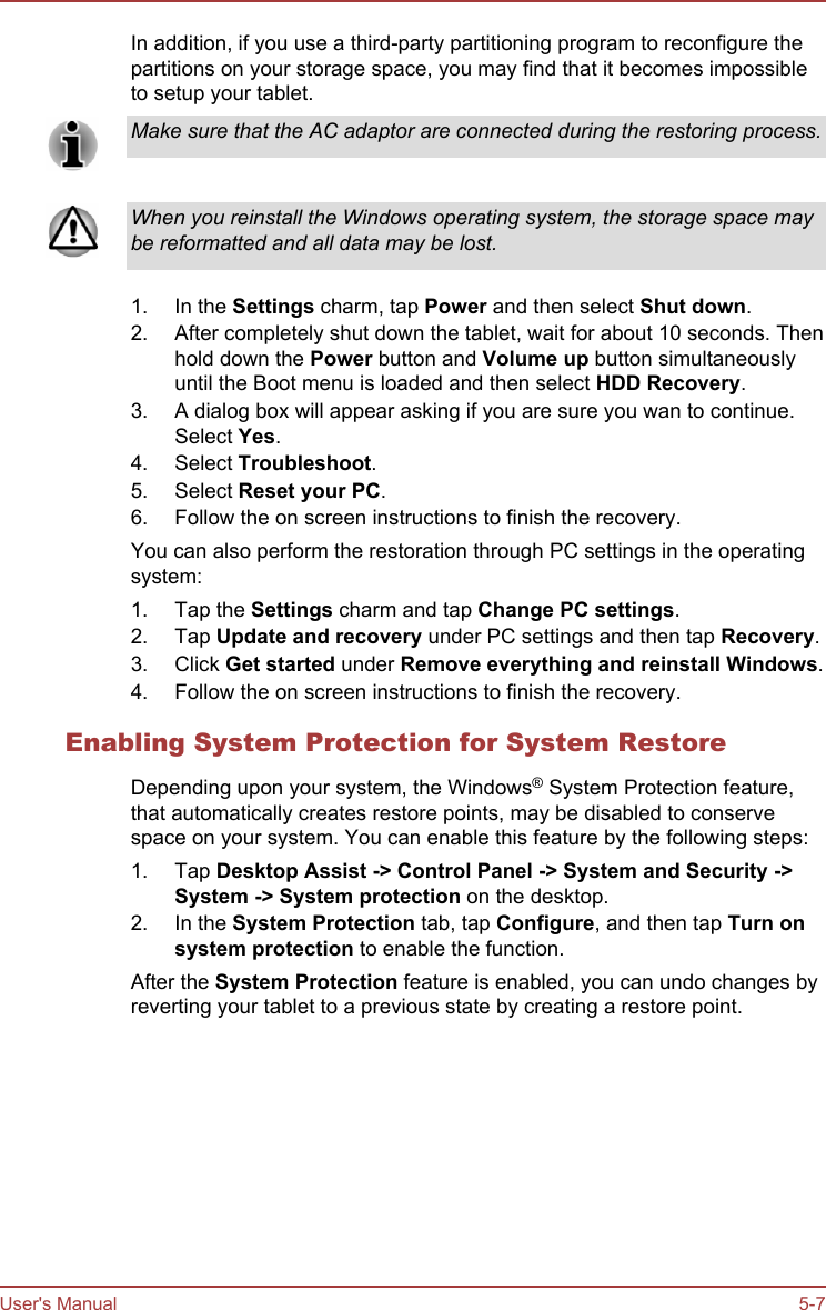 In addition, if you use a third-party partitioning program to reconfigure thepartitions on your storage space, you may find that it becomes impossibleto setup your tablet.Make sure that the AC adaptor are connected during the restoring process.When you reinstall the Windows operating system, the storage space maybe reformatted and all data may be lost.1. In the Settings charm, tap Power and then select Shut down.2. After completely shut down the tablet, wait for about 10 seconds. Thenhold down the Power button and Volume up button simultaneouslyuntil the Boot menu is loaded and then select HDD Recovery.3. A dialog box will appear asking if you are sure you wan to continue.Select Yes.4. Select Troubleshoot.5. Select Reset your PC.6. Follow the on screen instructions to finish the recovery.You can also perform the restoration through PC settings in the operatingsystem:1. Tap the Settings charm and tap Change PC settings.2. Tap Update and recovery under PC settings and then tap Recovery.3. Click Get started under Remove everything and reinstall Windows.4. Follow the on screen instructions to finish the recovery.Enabling System Protection for System RestoreDepending upon your system, the Windows® System Protection feature,that automatically creates restore points, may be disabled to conservespace on your system. You can enable this feature by the following steps:1. Tap Desktop Assist -&gt; Control Panel -&gt; System and Security -&gt;System -&gt; System protection on the desktop.2. In the System Protection tab, tap Configure, and then tap Turn on system protection to enable the function.After the System Protection feature is enabled, you can undo changes byreverting your tablet to a previous state by creating a restore point.User&apos;s Manual 5-7