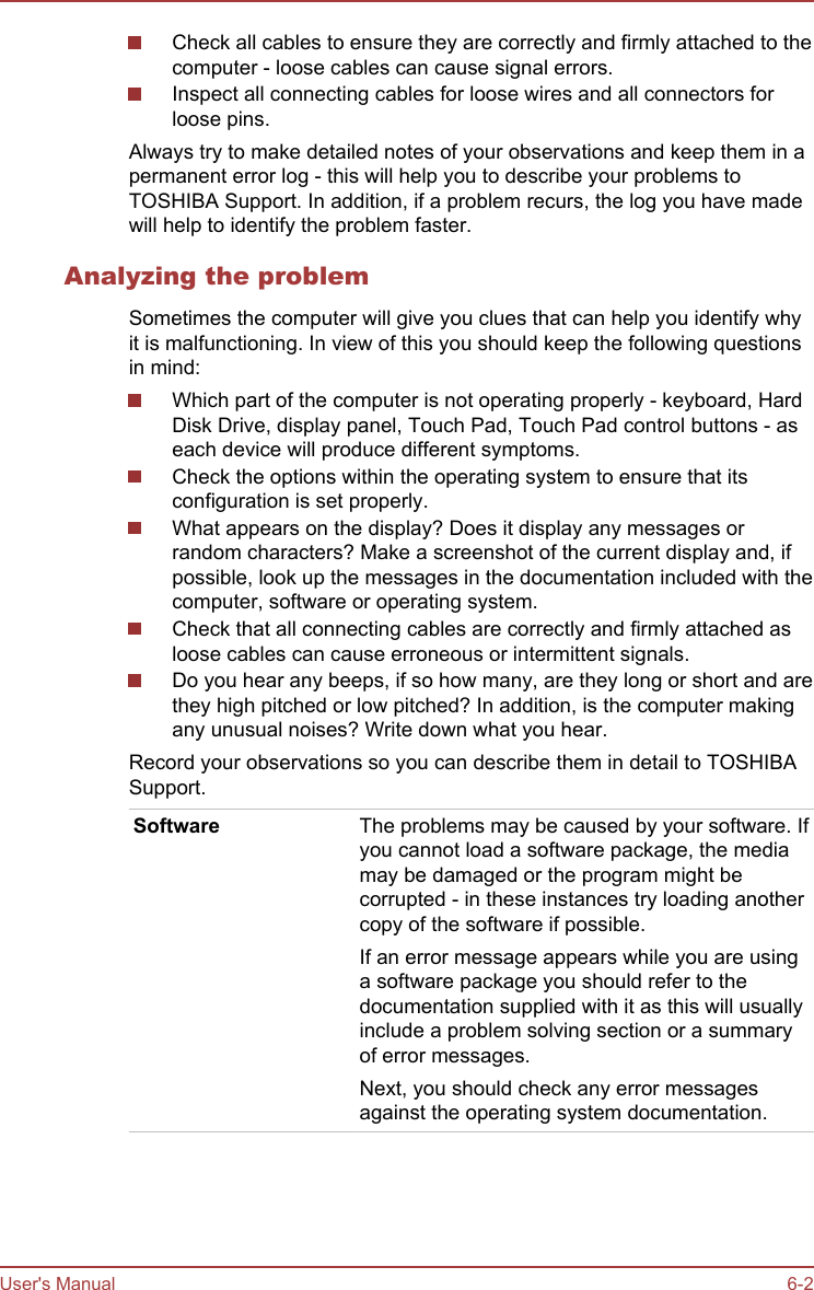 Check all cables to ensure they are correctly and firmly attached to thecomputer - loose cables can cause signal errors.Inspect all connecting cables for loose wires and all connectors forloose pins.Always try to make detailed notes of your observations and keep them in apermanent error log - this will help you to describe your problems toTOSHIBA Support. In addition, if a problem recurs, the log you have madewill help to identify the problem faster.Analyzing the problemSometimes the computer will give you clues that can help you identify whyit is malfunctioning. In view of this you should keep the following questionsin mind:Which part of the computer is not operating properly - keyboard, HardDisk Drive, display panel, Touch Pad, Touch Pad control buttons - aseach device will produce different symptoms.Check the options within the operating system to ensure that itsconfiguration is set properly.What appears on the display? Does it display any messages orrandom characters? Make a screenshot of the current display and, ifpossible, look up the messages in the documentation included with thecomputer, software or operating system.Check that all connecting cables are correctly and firmly attached asloose cables can cause erroneous or intermittent signals.Do you hear any beeps, if so how many, are they long or short and arethey high pitched or low pitched? In addition, is the computer makingany unusual noises? Write down what you hear.Record your observations so you can describe them in detail to TOSHIBASupport.Software The problems may be caused by your software. Ifyou cannot load a software package, the mediamay be damaged or the program might becorrupted - in these instances try loading anothercopy of the software if possible.If an error message appears while you are usinga software package you should refer to thedocumentation supplied with it as this will usuallyinclude a problem solving section or a summaryof error messages.Next, you should check any error messagesagainst the operating system documentation.User&apos;s Manual 6-2