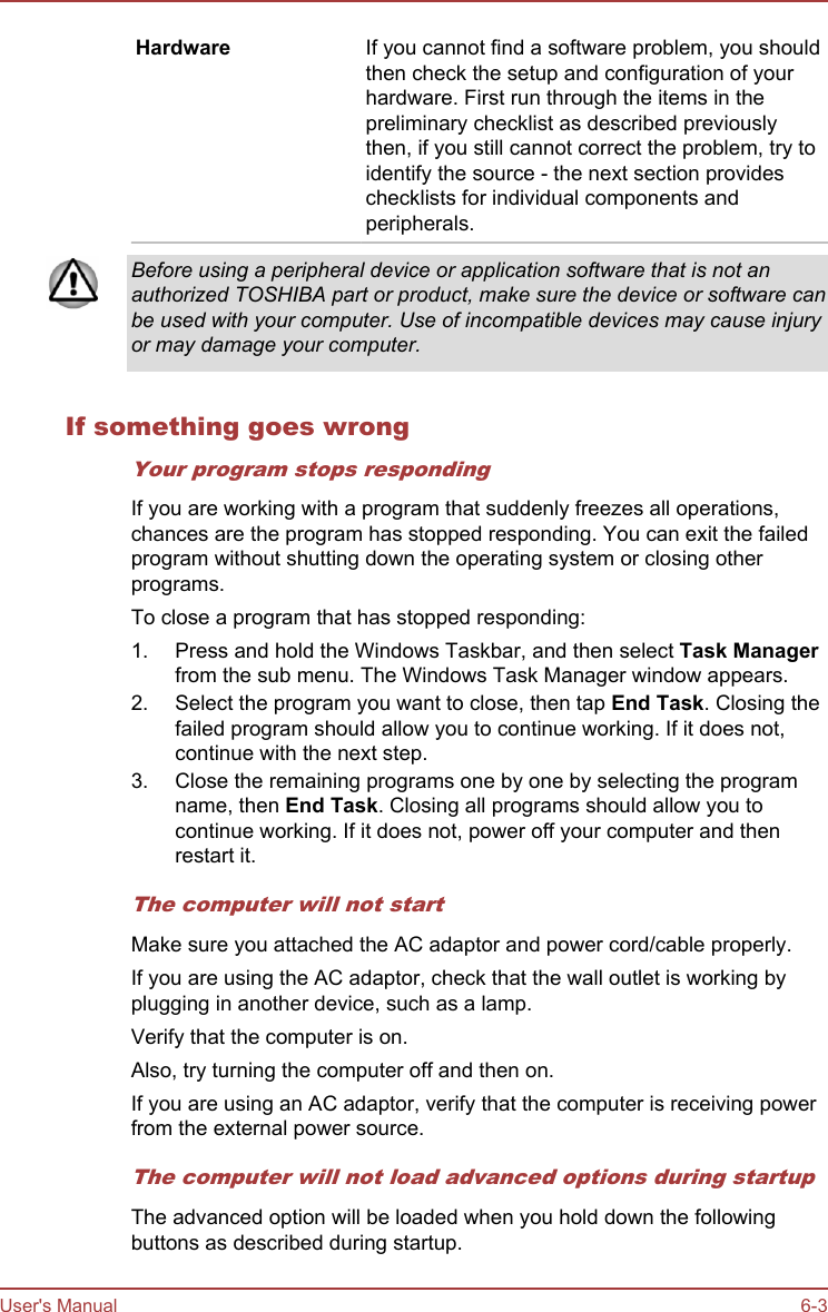 Hardware If you cannot find a software problem, you shouldthen check the setup and configuration of yourhardware. First run through the items in thepreliminary checklist as described previouslythen, if you still cannot correct the problem, try toidentify the source - the next section provideschecklists for individual components andperipherals.Before using a peripheral device or application software that is not anauthorized TOSHIBA part or product, make sure the device or software canbe used with your computer. Use of incompatible devices may cause injuryor may damage your computer.If something goes wrongYour program stops respondingIf you are working with a program that suddenly freezes all operations,chances are the program has stopped responding. You can exit the failedprogram without shutting down the operating system or closing otherprograms.To close a program that has stopped responding:1. Press and hold the Windows Taskbar, and then select Task Managerfrom the sub menu. The Windows Task Manager window appears.2. Select the program you want to close, then tap End Task. Closing thefailed program should allow you to continue working. If it does not,continue with the next step.3. Close the remaining programs one by one by selecting the programname, then End Task. Closing all programs should allow you tocontinue working. If it does not, power off your computer and thenrestart it.The computer will not startMake sure you attached the AC adaptor and power cord/cable properly.If you are using the AC adaptor, check that the wall outlet is working byplugging in another device, such as a lamp.Verify that the computer is on.Also, try turning the computer off and then on.If you are using an AC adaptor, verify that the computer is receiving powerfrom the external power source.The computer will not load advanced options during startupThe advanced option will be loaded when you hold down the followingbuttons as described during startup.User&apos;s Manual 6-3