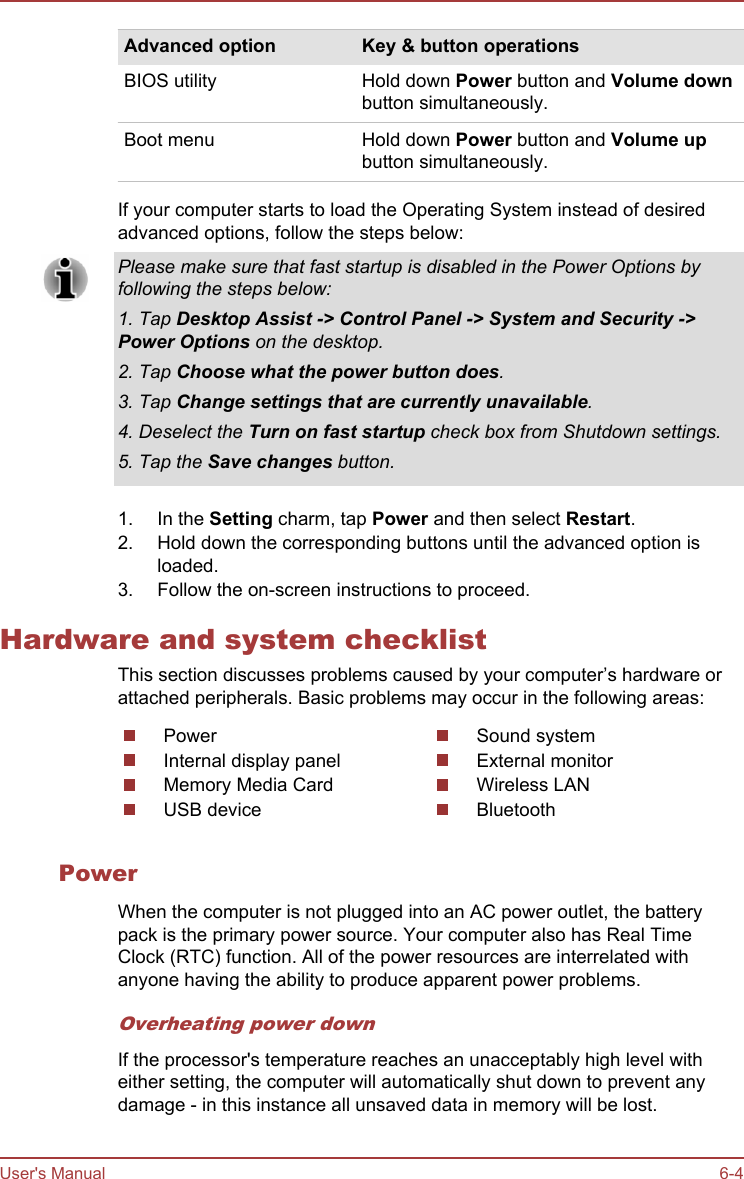 Advanced option Key &amp; button operationsBIOS utility Hold down Power button and Volume downbutton simultaneously.Boot menu Hold down Power button and Volume upbutton simultaneously.If your computer starts to load the Operating System instead of desiredadvanced options, follow the steps below:Please make sure that fast startup is disabled in the Power Options byfollowing the steps below:1. Tap Desktop Assist -&gt; Control Panel -&gt; System and Security -&gt;Power Options on the desktop.2. Tap Choose what the power button does.3. Tap Change settings that are currently unavailable.4. Deselect the Turn on fast startup check box from Shutdown settings.5. Tap the Save changes button.1. In the Setting charm, tap Power and then select Restart.2. Hold down the corresponding buttons until the advanced option isloaded.3. Follow the on-screen instructions to proceed.Hardware and system checklistThis section discusses problems caused by your computer’s hardware orattached peripherals. Basic problems may occur in the following areas:PowerInternal display panelMemory Media CardUSB deviceSound systemExternal monitorWireless LANBluetoothPowerWhen the computer is not plugged into an AC power outlet, the batterypack is the primary power source. Your computer also has Real TimeClock (RTC) function. All of the power resources are interrelated withanyone having the ability to produce apparent power problems.Overheating power downIf the processor&apos;s temperature reaches an unacceptably high level witheither setting, the computer will automatically shut down to prevent anydamage - in this instance all unsaved data in memory will be lost.User&apos;s Manual 6-4