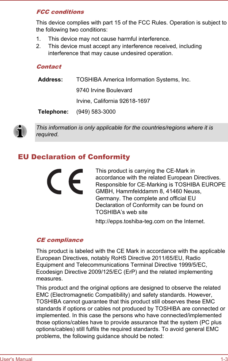 FCC conditionsThis device complies with part 15 of the FCC Rules. Operation is subject tothe following two conditions:1. This device may not cause harmful interference.2. This device must accept any interference received, includinginterference that may cause undesired operation.ContactAddress: TOSHIBA America Information Systems, Inc.  9740 Irvine Boulevard  Irvine, California 92618-1697Telephone: (949) 583-3000This information is only applicable for the countries/regions where it isrequired.EU Declaration of ConformityThis product is carrying the CE-Mark inaccordance with the related European Directives.Responsible for CE-Marking is TOSHIBA EUROPEGMBH, Hammfelddamm 8, 41460 Neuss,Germany. The complete and official EUDeclaration of Conformity can be found onTOSHIBA’s web sitehttp://epps.toshiba-teg.com on the Internet.CE complianceThis product is labeled with the CE Mark in accordance with the applicableEuropean Directives, notably RoHS Directive 2011/65/EU, RadioEquipment and Telecommunications Terminal Directive 1999/5/EC,Ecodesign Directive 2009/125/EC (ErP) and the related implementingmeasures.This product and the original options are designed to observe the relatedEMC (Electromagnetic Compatibility) and safety standards. However,TOSHIBA cannot guarantee that this product still observes these EMCstandards if options or cables not produced by TOSHIBA are connected orimplemented. In this case the persons who have connected/implementedthose options/cables have to provide assurance that the system (PC plusoptions/cables) still fulfils the required standards. To avoid general EMCproblems, the following guidance should be noted:User&apos;s Manual 1-3