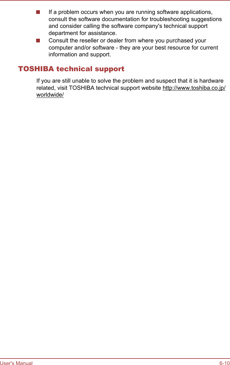 If a problem occurs when you are running software applications,consult the software documentation for troubleshooting suggestionsand consider calling the software company&apos;s technical supportdepartment for assistance.Consult the reseller or dealer from where you purchased yourcomputer and/or software - they are your best resource for currentinformation and support.TOSHIBA technical supportIf you are still unable to solve the problem and suspect that it is hardwarerelated, visit TOSHIBA technical support website http://www.toshiba.co.jp/worldwide/User&apos;s Manual 6-10