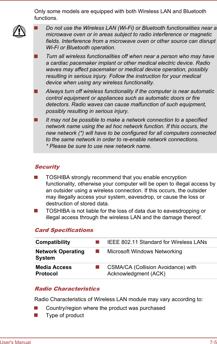 Only some models are equipped with both Wireless LAN and Bluetoothfunctions.Do not use the Wireless LAN (Wi-Fi) or Bluetooth functionalities near amicrowave oven or in areas subject to radio interference or magneticfields. Interference from a microwave oven or other source can disruptWi-Fi or Bluetooth operation.Turn all wireless functionalities off when near a person who may havea cardiac pacemaker implant or other medical electric device. Radiowaves may affect pacemaker or medical device operation, possiblyresulting in serious injury. Follow the instruction for your medicaldevice when using any wireless functionality.Always turn off wireless functionality if the computer is near automaticcontrol equipment or appliances such as automatic doors or firedetectors. Radio waves can cause malfunction of such equipment,possibly resulting in serious injury.It may not be possible to make a network connection to a specifiednetwork name using the ad hoc network function. If this occurs, thenew network (*) will have to be configured for all computers connectedto the same network in order to re-enable network connections.* Please be sure to use new network name.SecurityTOSHIBA strongly recommend that you enable encryptionfunctionality, otherwise your computer will be open to illegal access byan outsider using a wireless connection. If this occurs, the outsidermay illegally access your system, eavesdrop, or cause the loss ordestruction of stored data.TOSHIBA is not liable for the loss of data due to eavesdropping orillegal access through the wireless LAN and the damage thereof.Card SpecificationsCompatibility IEEE 802.11 Standard for Wireless LANsNetwork OperatingSystemMicrosoft Windows NetworkingMedia AccessProtocolCSMA/CA (Collision Avoidance) withAcknowledgment (ACK)Radio CharacteristicsRadio Characteristics of Wireless LAN module may vary according to:Country/region where the product was purchasedType of productUser&apos;s Manual 7-5