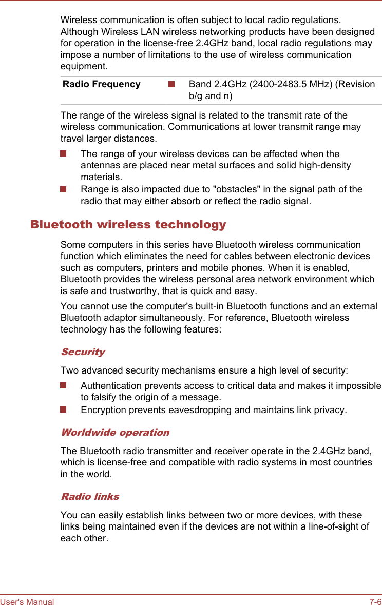 Wireless communication is often subject to local radio regulations.Although Wireless LAN wireless networking products have been designedfor operation in the license-free 2.4GHz band, local radio regulations mayimpose a number of limitations to the use of wireless communicationequipment.Radio Frequency Band 2.4GHz (2400-2483.5 MHz) (Revisionb/g and n)The range of the wireless signal is related to the transmit rate of thewireless communication. Communications at lower transmit range maytravel larger distances.The range of your wireless devices can be affected when theantennas are placed near metal surfaces and solid high-densitymaterials.Range is also impacted due to &quot;obstacles&quot; in the signal path of theradio that may either absorb or reflect the radio signal.Bluetooth wireless technologySome computers in this series have Bluetooth wireless communicationfunction which eliminates the need for cables between electronic devicessuch as computers, printers and mobile phones. When it is enabled,Bluetooth provides the wireless personal area network environment whichis safe and trustworthy, that is quick and easy.You cannot use the computer&apos;s built-in Bluetooth functions and an externalBluetooth adaptor simultaneously. For reference, Bluetooth wirelesstechnology has the following features:SecurityTwo advanced security mechanisms ensure a high level of security:Authentication prevents access to critical data and makes it impossibleto falsify the origin of a message.Encryption prevents eavesdropping and maintains link privacy.Worldwide operationThe Bluetooth radio transmitter and receiver operate in the 2.4GHz band,which is license-free and compatible with radio systems in most countriesin the world.Radio linksYou can easily establish links between two or more devices, with theselinks being maintained even if the devices are not within a line-of-sight ofeach other.User&apos;s Manual 7-6