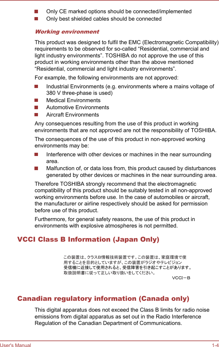 Only CE marked options should be connected/implementedOnly best shielded cables should be connectedWorking environmentThis product was designed to fulfil the EMC (Electromagnetic Compatibility)requirements to be observed for so-called “Residential, commercial andlight industry environments”. TOSHIBA do not approve the use of thisproduct in working environments other than the above mentioned“Residential, commercial and light industry environments”.For example, the following environments are not approved:Industrial Environments (e.g. environments where a mains voltage of380 V three-phase is used)Medical EnvironmentsAutomotive EnvironmentsAircraft EnvironmentsAny consequences resulting from the use of this product in workingenvironments that are not approved are not the responsibility of TOSHIBA.The consequences of the use of this product in non-approved workingenvironments may be:Interference with other devices or machines in the near surroundingarea.Malfunction of, or data loss from, this product caused by disturbancesgenerated by other devices or machines in the near surrounding area.Therefore TOSHIBA strongly recommend that the electromagneticcompatibility of this product should be suitably tested in all non-approvedworking environments before use. In the case of automobiles or aircraft,the manufacturer or airline respectively should be asked for permissionbefore use of this product.Furthermore, for general safety reasons, the use of this product inenvironments with explosive atmospheres is not permitted.VCCI Class B Information (Japan Only)この装置は、クラスＢ情報技術装置です。この装置は、家庭環境で使用することを目的としていますが、この装置がラジオやテレビジョン受信機に近接して使用されると、受信障害を引き起こすことがあります。取扱説明書に従って正しい取り扱いをしてください。ＶＣＣＩ－ＢCanadian regulatory information (Canada only)This digital apparatus does not exceed the Class B limits for radio noiseemissions from digital apparatus as set out in the Radio InterferenceRegulation of the Canadian Department of Communications.User&apos;s Manual 1-4