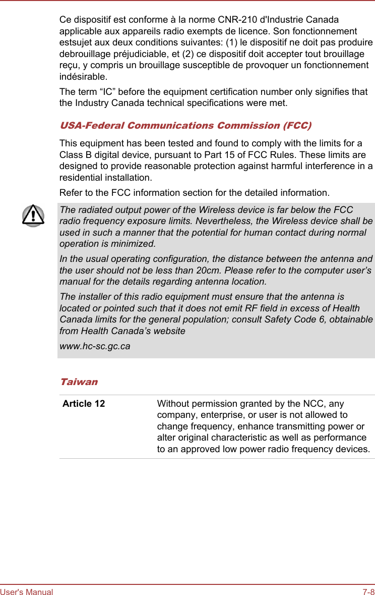 Ce dispositif est conforme à la norme CNR-210 d&apos;Industrie Canadaapplicable aux appareils radio exempts de licence. Son fonctionnementestsujet aux deux conditions suivantes: (1) le dispositif ne doit pas produiredebrouillage préjudiciable, et (2) ce dispositif doit accepter tout brouillagereçu, y compris un brouillage susceptible de provoquer un fonctionnementindésirable.The term “IC” before the equipment certification number only signifies thatthe Industry Canada technical specifications were met.USA-Federal Communications Commission (FCC)This equipment has been tested and found to comply with the limits for aClass B digital device, pursuant to Part 15 of FCC Rules. These limits aredesigned to provide reasonable protection against harmful interference in aresidential installation.Refer to the FCC information section for the detailed information.The radiated output power of the Wireless device is far below the FCCradio frequency exposure limits. Nevertheless, the Wireless device shall beused in such a manner that the potential for human contact during normaloperation is minimized.In the usual operating configuration, the distance between the antenna andthe user should not be less than 20cm. Please refer to the computer user’smanual for the details regarding antenna location.The installer of this radio equipment must ensure that the antenna islocated or pointed such that it does not emit RF field in excess of HealthCanada limits for the general population; consult Safety Code 6, obtainablefrom Health Canada’s websitewww.hc-sc.gc.caTaiwanArticle 12 Without permission granted by the NCC, anycompany, enterprise, or user is not allowed tochange frequency, enhance transmitting power oralter original characteristic as well as performanceto an approved low power radio frequency devices.User&apos;s Manual 7-8