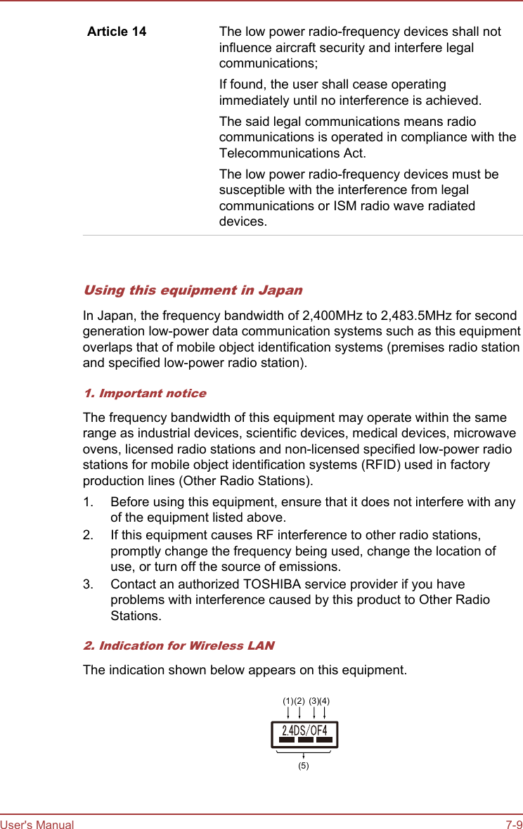 Article 14 The low power radio-frequency devices shall notinfluence aircraft security and interfere legalcommunications;If found, the user shall cease operatingimmediately until no interference is achieved.The said legal communications means radiocommunications is operated in compliance with theTelecommunications Act.The low power radio-frequency devices must besusceptible with the interference from legalcommunications or ISM radio wave radiateddevices.   Using this equipment in JapanIn Japan, the frequency bandwidth of 2,400MHz to 2,483.5MHz for secondgeneration low-power data communication systems such as this equipmentoverlaps that of mobile object identification systems (premises radio stationand specified low-power radio station).1. Important noticeThe frequency bandwidth of this equipment may operate within the samerange as industrial devices, scientific devices, medical devices, microwaveovens, licensed radio stations and non-licensed specified low-power radiostations for mobile object identification systems (RFID) used in factoryproduction lines (Other Radio Stations).1. Before using this equipment, ensure that it does not interfere with anyof the equipment listed above.2. If this equipment causes RF interference to other radio stations,promptly change the frequency being used, change the location ofuse, or turn off the source of emissions.3. Contact an authorized TOSHIBA service provider if you haveproblems with interference caused by this product to Other RadioStations.2. Indication for Wireless LANThe indication shown below appears on this equipment.(1)(2) (3)(4)(5)User&apos;s Manual 7-9