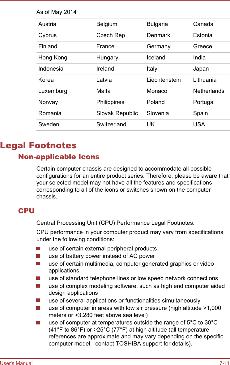 As of May 2014Austria Belgium Bulgaria CanadaCyprus Czech Rep Denmark EstoniaFinland France Germany GreeceHong Kong Hungary Iceland IndiaIndonesia Ireland Italy JapanKorea Latvia Liechtenstein LithuaniaLuxemburg Malta Monaco NetherlandsNorway Philippines Poland PortugalRomania Slovak Republic Slovenia SpainSweden Switzerland UK USALegal FootnotesNon-applicable IconsCertain computer chassis are designed to accommodate all possibleconfigurations for an entire product series. Therefore, please be aware thatyour selected model may not have all the features and specificationscorresponding to all of the icons or switches shown on the computerchassis.CPUCentral Processing Unit (CPU) Performance Legal Footnotes.CPU performance in your computer product may vary from specificationsunder the following conditions:use of certain external peripheral productsuse of battery power instead of AC poweruse of certain multimedia, computer generated graphics or videoapplicationsuse of standard telephone lines or low speed network connectionsuse of complex modeling software, such as high end computer aideddesign applicationsuse of several applications or functionalities simultaneouslyuse of computer in areas with low air pressure (high altitude &gt;1,000meters or &gt;3,280 feet above sea level)use of computer at temperatures outside the range of 5°C to 30°C(41°F to 86°F) or &gt;25°C (77°F) at high altitude (all temperaturereferences are approximate and may vary depending on the specificcomputer model - contact TOSHIBA support for details).User&apos;s Manual 7-11