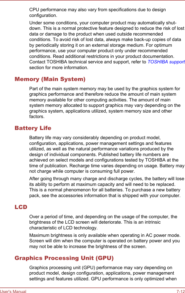 CPU performance may also vary from specifications due to designconfiguration.Under some conditions, your computer product may automatically shut-down. This is a normal protective feature designed to reduce the risk of lostdata or damage to the product when used outside recommendedconditions. To avoid risk of lost data, always make back-up copies of databy periodically storing it on an external storage medium. For optimumperformance, use your computer product only under recommendedconditions. Read additional restrictions in your product documentation.Contact TOSHIBA technical service and support, refer to TOSHIBA supportsection for more information.Memory (Main System)Part of the main system memory may be used by the graphics system forgraphics performance and therefore reduce the amount of main systemmemory available for other computing activities. The amount of mainsystem memory allocated to support graphics may vary depending on thegraphics system, applications utilized, system memory size and otherfactors.Battery LifeBattery life may vary considerably depending on product model,configuration, applications, power management settings and featuresutilized, as well as the natural performance variations produced by thedesign of individual components. Published battery life numbers areachieved on select models and configurations tested by TOSHIBA at thetime of publication. Recharge time varies depending on usage. Battery maynot charge while computer is consuming full power.After going through many charge and discharge cycles, the battery will loseits ability to perform at maximum capacity and will need to be replaced.This is a normal phenomenon for all batteries. To purchase a new batterypack, see the accessories information that is shipped with your computer.LCDOver a period of time, and depending on the usage of the computer, thebrightness of the LCD screen will deteriorate. This is an intrinsiccharacteristic of LCD technology.Maximum brightness is only available when operating in AC power mode.Screen will dim when the computer is operated on battery power and youmay not be able to increase the brightness of the screen.Graphics Processing Unit (GPU)Graphics processing unit (GPU) performance may vary depending onproduct model, design configuration, applications, power managementsettings and features utilized. GPU performance is only optimized whenUser&apos;s Manual 7-12