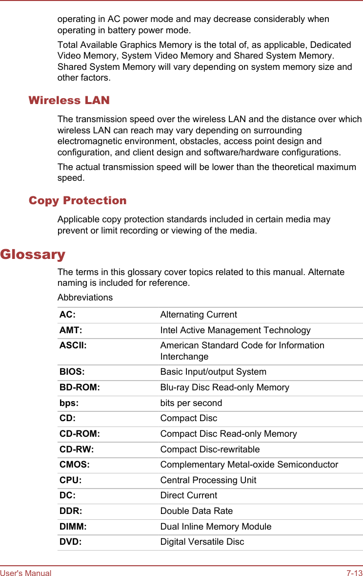 operating in AC power mode and may decrease considerably whenoperating in battery power mode.Total Available Graphics Memory is the total of, as applicable, DedicatedVideo Memory, System Video Memory and Shared System Memory.Shared System Memory will vary depending on system memory size andother factors.Wireless LANThe transmission speed over the wireless LAN and the distance over whichwireless LAN can reach may vary depending on surroundingelectromagnetic environment, obstacles, access point design andconfiguration, and client design and software/hardware configurations.The actual transmission speed will be lower than the theoretical maximumspeed.Copy ProtectionApplicable copy protection standards included in certain media mayprevent or limit recording or viewing of the media.GlossaryThe terms in this glossary cover topics related to this manual. Alternatenaming is included for reference.AbbreviationsAC: Alternating CurrentAMT: Intel Active Management TechnologyASCII: American Standard Code for InformationInterchangeBIOS: Basic Input/output SystemBD-ROM: Blu-ray Disc Read-only Memorybps: bits per secondCD: Compact DiscCD-ROM: Compact Disc Read-only MemoryCD-RW: Compact Disc-rewritableCMOS: Complementary Metal-oxide SemiconductorCPU: Central Processing UnitDC: Direct CurrentDDR: Double Data RateDIMM: Dual Inline Memory ModuleDVD: Digital Versatile DiscUser&apos;s Manual 7-13