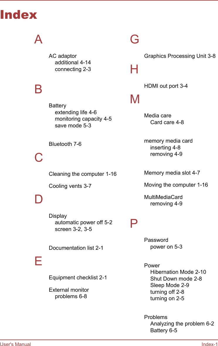 IndexAAC adaptoradditional 4-14connecting 2-3 BBatteryextending life 4-6monitoring capacity 4-5save mode 5-3 Bluetooth 7-6CCleaning the computer 1-16Cooling vents 3-7DDisplayautomatic power off 5-2screen 3-2, 3-5 Documentation list 2-1EEquipment checklist 2-1External monitorproblems 6-8 GGraphics Processing Unit 3-8HHDMI out port 3-4MMedia careCard care 4-8 memory media cardinserting 4-8removing 4-9 Memory media slot 4-7Moving the computer 1-16MultiMediaCardremoving 4-9 PPasswordpower on 5-3 PowerHibernation Mode 2-10Shut Down mode 2-8Sleep Mode 2-9turning off 2-8turning on 2-5 ProblemsAnalyzing the problem 6-2Battery 6-5User&apos;s Manual Index-1