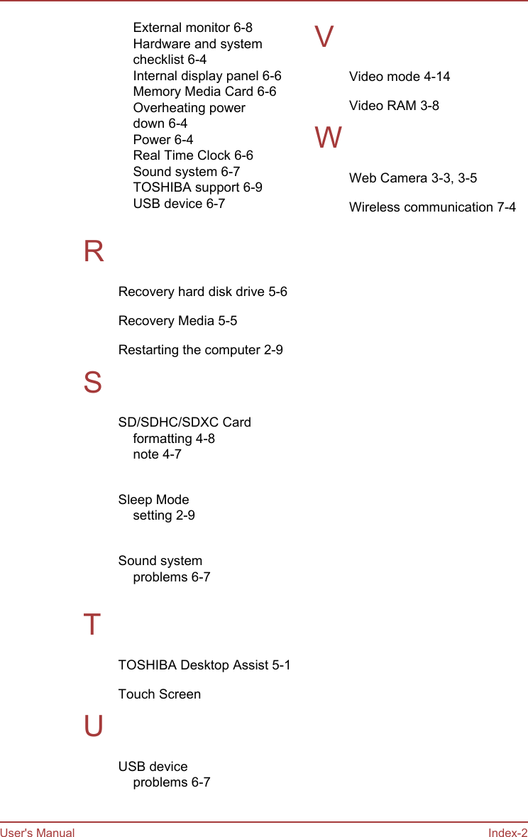 External monitor 6-8Hardware and systemchecklist 6-4Internal display panel 6-6Memory Media Card 6-6Overheating powerdown 6-4Power 6-4Real Time Clock 6-6Sound system 6-7TOSHIBA support 6-9USB device 6-7 RRecovery hard disk drive 5-6Recovery Media 5-5Restarting the computer 2-9SSD/SDHC/SDXC Cardformatting 4-8note 4-7 Sleep Modesetting 2-9 Sound systemproblems 6-7 TTOSHIBA Desktop Assist 5-1Touch Screen UUSB deviceproblems 6-7 VVideo mode 4-14Video RAM 3-8WWeb Camera 3-3, 3-5Wireless communication 7-4User&apos;s Manual Index-2