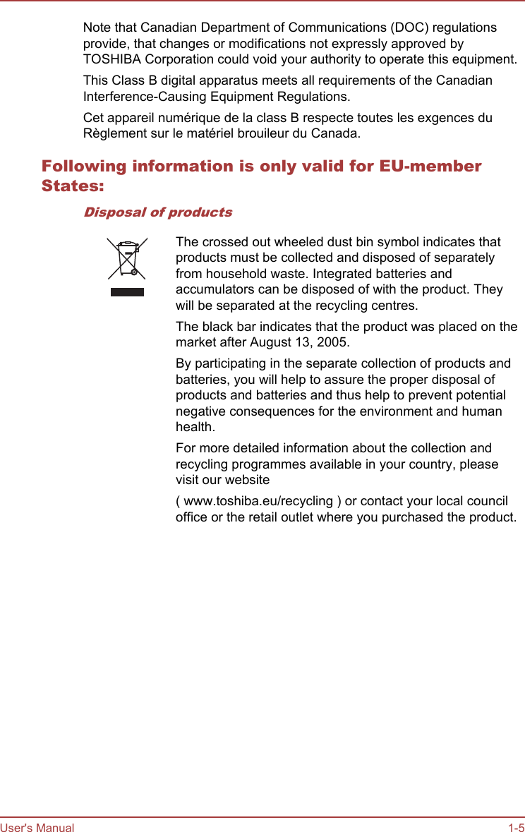 Note that Canadian Department of Communications (DOC) regulationsprovide, that changes or modifications not expressly approved byTOSHIBA Corporation could void your authority to operate this equipment.This Class B digital apparatus meets all requirements of the CanadianInterference-Causing Equipment Regulations.Cet appareil numérique de la class B respecte toutes les exgences duRèglement sur le matériel brouileur du Canada.Following information is only valid for EU-memberStates:Disposal of productsThe crossed out wheeled dust bin symbol indicates thatproducts must be collected and disposed of separatelyfrom household waste. Integrated batteries andaccumulators can be disposed of with the product. Theywill be separated at the recycling centres.The black bar indicates that the product was placed on themarket after August 13, 2005.By participating in the separate collection of products andbatteries, you will help to assure the proper disposal ofproducts and batteries and thus help to prevent potentialnegative consequences for the environment and humanhealth.For more detailed information about the collection andrecycling programmes available in your country, pleasevisit our website( www.toshiba.eu/recycling ) or contact your local counciloffice or the retail outlet where you purchased the product.User&apos;s Manual 1-5