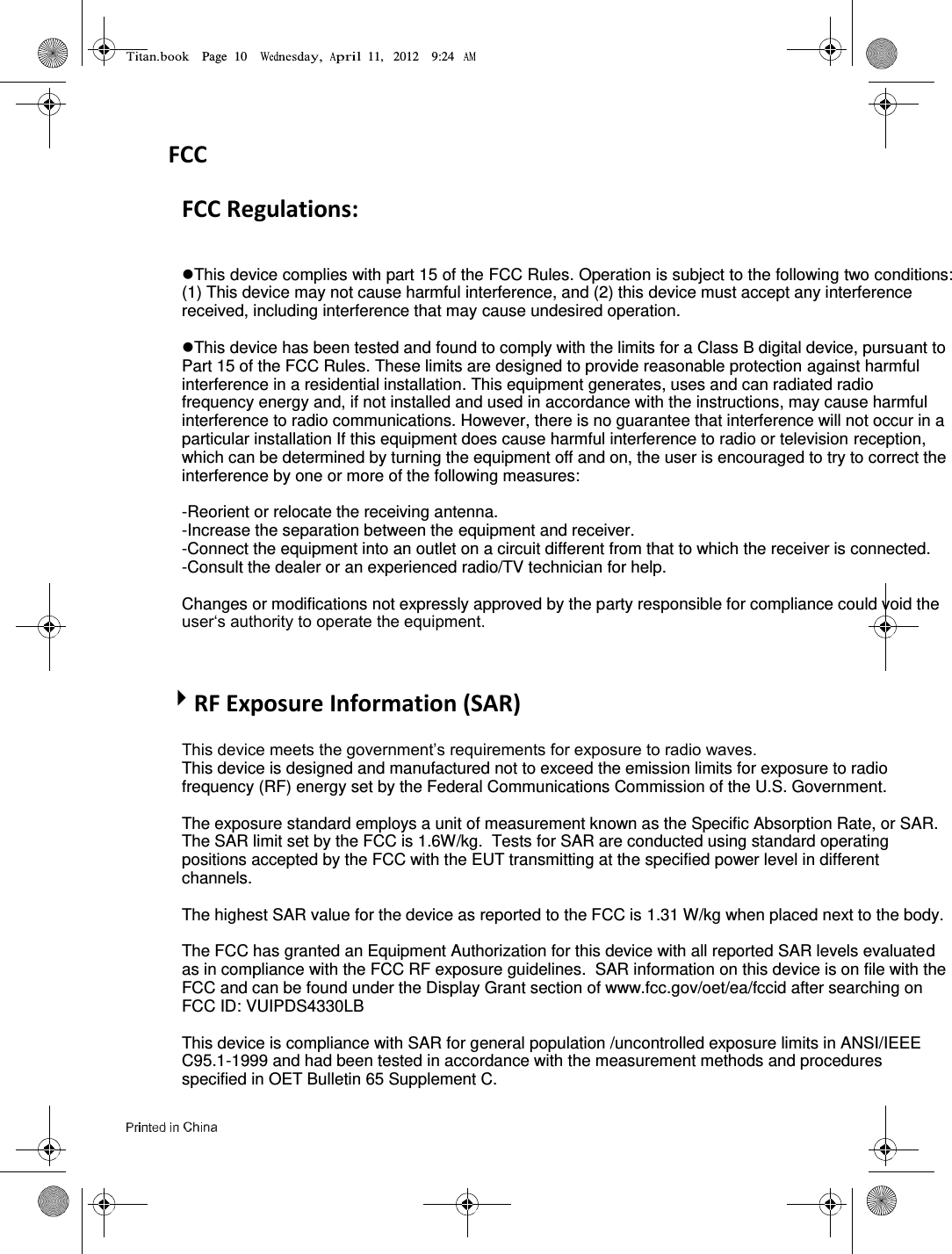 Page  10        11,   2012    9:24       FCC FCC Regulations:  This device complies with part 15 of the FCC Rules. Operation is subject to the following two conditions: (1) This device may not cause harmful interference, and (2) this device must accept any interference received, including interference that may cause undesired operation.  This device has been tested and found to comply with the limits for a Class B digital device, pursuant to Part 15 of the FCC Rules. These limits are designed to provide reasonable protection against harmful interference in a residential installation. This equipment generates, uses and can radiated radio frequency energy and, if not installed and used in accordance with the instructions, may cause harmful interference to radio communications. However, there is no guarantee that interference will not occur in a particular installation If this equipment does cause harmful interference to radio or television reception, which can be determined by turning the equipment off and on, the user is encouraged to try to correct the interference by one or more of the following measures:  -Reorient or relocate the receiving antenna. -Increase the separation between the equipment and receiver. -Connect the equipment into an outlet on a circuit different from that to which the receiver is connected. -Consult the dealer or an experienced radio/TV technician for help.  Changes or modifications not expressly approved by the party responsible for compliance could void the user‘s authority to operate the equipment.  RF Exposure Information (SAR) This device meets the government’s requirements for exposure to radio waves. This device is designed and manufactured not to exceed the emission limits for exposure to radio frequency (RF) energy set by the Federal Communications Commission of the U.S. Government.    The exposure standard employs a unit of measurement known as the Specific Absorption Rate, or SAR.  The SAR limit set by the FCC is 1.6W/kg.  Tests for SAR are conducted using standard operating positions accepted by the FCC with the EUT transmitting at the specified power level in different channels.   The highest SAR value for the device as reported to the FCC is 1.31 W/kg when placed next to the body.    The FCC has granted an Equipment Authorization for this device with all reported SAR levels evaluated as in compliance with the FCC RF exposure guidelines.  SAR information on this device is on file with the FCC and can be found under the Display Grant section of www.fcc.gov/oet/ea/fccid after searching on FCC ID: VUIPDS4330LB  This device is compliance with SAR for general population /uncontrolled exposure limits in ANSI/IEEE C95.1-1999 and had been tested in accordance with the measurement methods and procedures specified in OET Bulletin 65 Supplement C.  