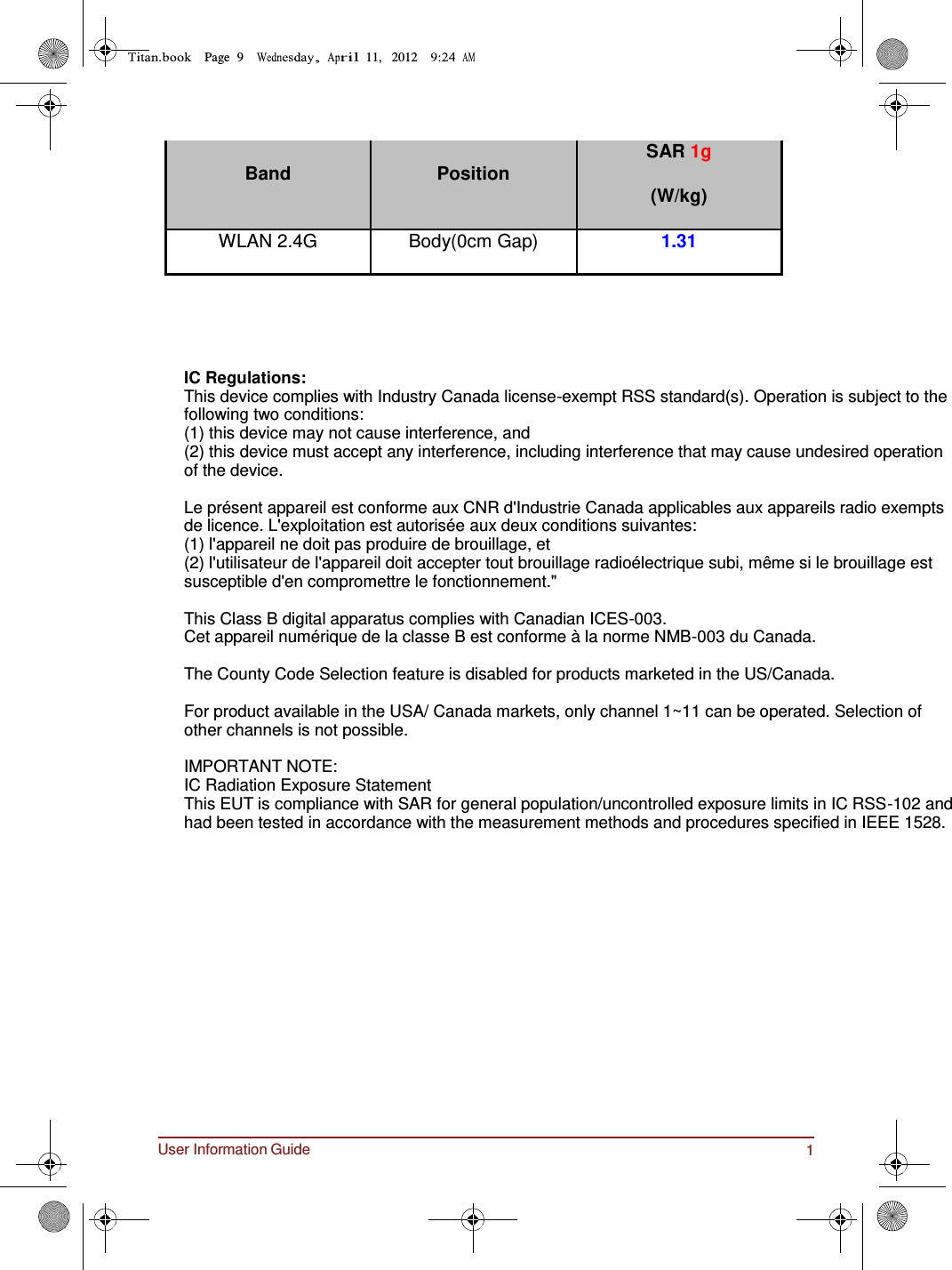 User Information Guide 11 Page  9         11,   2012        Band Position SAR 1g (W/kg) WLAN 2.4G Body(0cm Gap) 1.31      IC Regulations: This device complies with Industry Canada license-exempt RSS standard(s). Operation is subject to the following two conditions:  (1) this device may not cause interference, and  (2) this device must accept any interference, including interference that may cause undesired operation of the device.  Le présent appareil est conforme aux CNR d&apos;Industrie Canada applicables aux appareils radio exempts de licence. L&apos;exploitation est autorisée aux deux conditions suivantes:  (1) l&apos;appareil ne doit pas produire de brouillage, et  (2) l&apos;utilisateur de l&apos;appareil doit accepter tout brouillage radioélectrique subi, même si le brouillage est susceptible d&apos;en compromettre le fonctionnement.&quot;  This Class B digital apparatus complies with Canadian ICES-003. Cet appareil numérique de la classe B est conforme à la norme NMB-003 du Canada.  The County Code Selection feature is disabled for products marketed in the US/Canada.  For product available in the USA/ Canada markets, only channel 1~11 can be operated. Selection of other channels is not possible.  IMPORTANT NOTE: IC Radiation Exposure Statement This EUT is compliance with SAR for general population/uncontrolled exposure limits in IC RSS-102 and had been tested in accordance with the measurement methods and procedures specified in IEEE 1528.       
