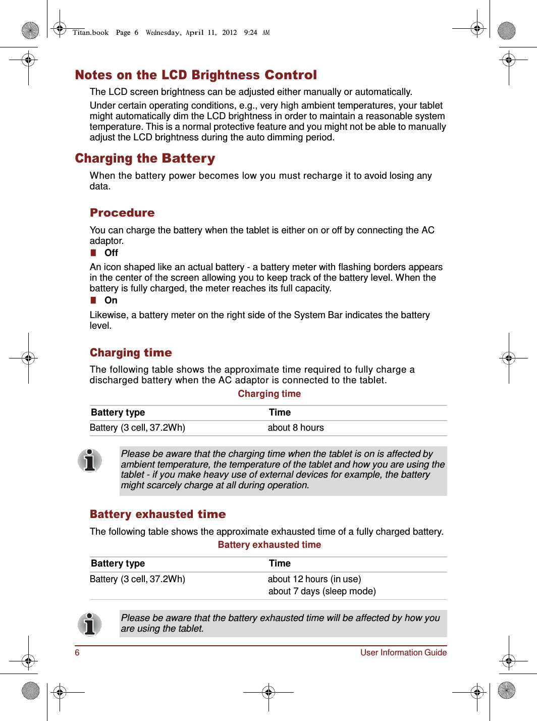6 User Information Guide Page  6        11,   2012    9:24      Notes on the LCD Brightness Control The LCD screen brightness can be adjusted either manually or automatically. Under certain operating conditions, e.g., very high ambient temperatures, your tablet might automatically dim the LCD brightness in order to maintain a reasonable system temperature. This is a normal protective feature and you might not be able to manually adjust the LCD brightness during the auto dimming period.  Charging the Battery When the battery power becomes low you must recharge it to avoid losing any data.  Procedure You can charge the battery when the tablet is either on or off by connecting the AC adaptor. ■   Off An icon shaped like an actual battery - a battery meter with flashing borders appears in the center of the screen allowing you to keep track of the battery level. When the battery is fully charged, the meter reaches its full capacity. ■   On Likewise, a battery meter on the right side of the System Bar indicates the battery level.  Charging time The following table shows the approximate time required to fully charge a discharged battery when the AC adaptor is connected to the tablet. Charging time  Battery type  Time Battery (3 cell, 37.2Wh) about 8 hours  Please be aware that the charging time when the tablet is on is affected by ambient temperature, the temperature of the tablet and how you are using the tablet - if you make heavy use of external devices for example, the battery might scarcely charge at all during operation.  Battery exhausted time The following table shows the approximate exhausted time of a fully charged battery. Battery exhausted time  Battery type  Time Battery (3 cell, 37.2Wh) about 12 hours (in use) about 7 days (sleep mode)   Please be aware that the battery exhausted time will be affected by how you are using the tablet. 