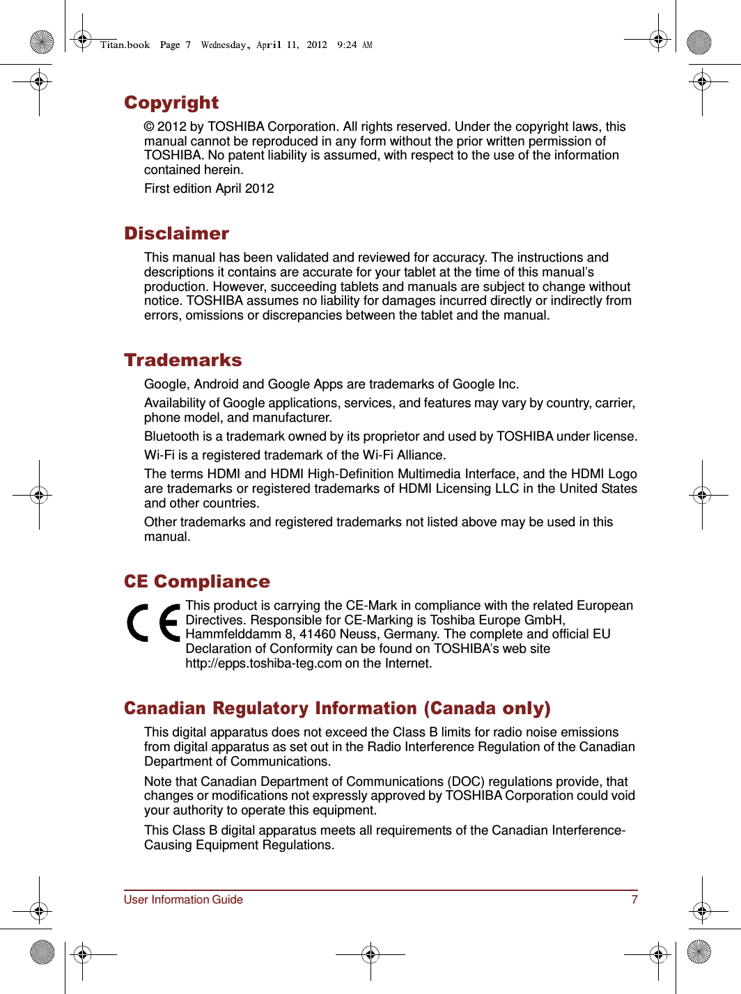 User Information Guide 7 Page  7        11,   2012          Copyright © 2012 by TOSHIBA Corporation. All rights reserved. Under the copyright laws, this manual cannot be reproduced in any form without the prior written permission of TOSHIBA. No patent liability is assumed, with respect to the use of the information contained herein. First edition April 2012   Disclaimer This manual has been validated and reviewed for accuracy. The instructions and descriptions it contains are accurate for your tablet at the time of this manual’s production. However, succeeding tablets and manuals are subject to change without notice. TOSHIBA assumes no liability for damages incurred directly or indirectly from errors, omissions or discrepancies between the tablet and the manual.   Trademarks Google, Android and Google Apps are trademarks of Google Inc. Availability of Google applications, services, and features may vary by country, carrier, phone model, and manufacturer. Bluetooth is a trademark owned by its proprietor and used by TOSHIBA under license. Wi-Fi is a registered trademark of the Wi-Fi Alliance. The terms HDMI and HDMI High-Definition Multimedia Interface, and the HDMI Logo are trademarks or registered trademarks of HDMI Licensing LLC in the United States and other countries. Other trademarks and registered trademarks not listed above may be used in this manual.   CE Compliance This product is carrying the CE-Mark in compliance with the related European Directives. Responsible for CE-Marking is Toshiba Europe GmbH, Hammfelddamm 8, 41460 Neuss, Germany. The complete and official EU Declaration of Conformity can be found on TOSHIBA’s web site http://epps.toshiba-teg.com on the Internet.   Canadian Regulatory Information (Canada only) This digital apparatus does not exceed the Class B limits for radio noise emissions from digital apparatus as set out in the Radio Interference Regulation of the Canadian Department of Communications. Note that Canadian Department of Communications (DOC) regulations provide, that changes or modifications not expressly approved by TOSHIBA Corporation could void your authority to operate this equipment. This Class B digital apparatus meets all requirements of the Canadian Interference- Causing Equipment Regulations. 