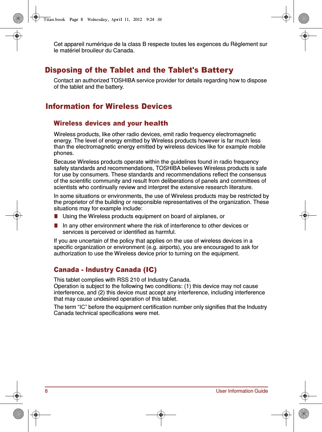 8 User Information Guide Page  8        11,   2012    9:24      Cet appareil numérique de la class B respecte toutes les exgences du Règlement sur le matériel brouileur du Canada.   Disposing of the Tablet and the Tablet&apos;s Battery Contact an authorized TOSHIBA service provider for details regarding how to dispose of the tablet and the battery.   Information for Wireless Devices  Wireless devices and your health  Wireless products, like other radio devices, emit radio frequency electromagnetic energy. The level of energy emitted by Wireless products however is far much less than the electromagnetic energy emitted by wireless devices like for example mobile phones. Because Wireless products operate within the guidelines found in radio frequency safety standards and recommendations, TOSHIBA believes Wireless products is safe for use by consumers. These standards and recommendations reflect the consensus of the scientific community and result from deliberations of panels and committees of scientists who continually review and interpret the extensive research literature. In some situations or environments, the use of Wireless products may be restricted by the proprietor of the building or responsible representatives of the organization. These situations may for example include: ■   Using the Wireless products equipment on board of airplanes, or ■   In any other environment where the risk of interference to other devices or services is perceived or identified as harmful. If you are uncertain of the policy that applies on the use of wireless devices in a specific organization or environment (e.g. airports), you are encouraged to ask for authorization to use the Wireless device prior to turning on the equipment.  Canada - Industry Canada (IC) This tablet complies with RSS 210 of Industry Canada. Operation is subject to the following two conditions: (1) this device may not cause interference, and (2) this device must accept any interference, including interference that may cause undesired operation of this tablet. The term “IC” before the equipment certification number only signifies that the Industry Canada technical specifications were met. 