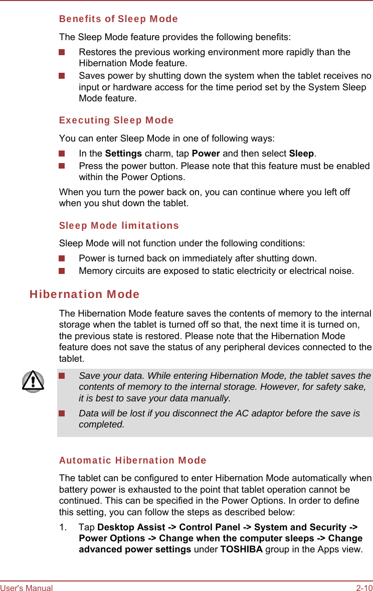 User&apos;s Manual 2-10 Benefits of Sleep Mode The Sleep Mode feature provides the following benefits: Restores the previous working environment more rapidly than the Hibernation Mode feature. Saves power by shutting down the system when the tablet receives no input or hardware access for the time period set by the System Sleep Mode feature. Executing Sleep Mode You can enter Sleep Mode in one of following ways: In the Settings charm, tap Power and then select Sleep. Press the power button. Please note that this feature must be enabled within the Power Options. When you turn the power back on, you can continue where you left off when you shut down the tablet. Sleep Mode limitations Sleep Mode will not function under the following conditions: Power is turned back on immediately after shutting down. Memory circuits are exposed to static electricity or electrical noise. Hibernation Mode The Hibernation Mode feature saves the contents of memory to the internal storage when the tablet is turned off so that, the next time it is turned on, the previous state is restored. Please note that the Hibernation Mode feature does not save the status of any peripheral devices connected to the tablet. Save your data. While entering Hibernation Mode, the tablet saves the contents of memory to the internal storage. However, for safety sake, it is best to save your data manually. Data will be lost if you disconnect the AC adaptor before the save is completed. Automatic Hibernation Mode The tablet can be configured to enter Hibernation Mode automatically when battery power is exhausted to the point that tablet operation cannot be continued. This can be specified in the Power Options. In order to define this setting, you can follow the steps as described below: 1. Tap Desktop Assist -&gt; Control Panel -&gt; System and Security -&gt; Power Options -&gt; Change when the computer sleeps -&gt; Change advanced power settings under TOSHIBA group in the Apps view. 