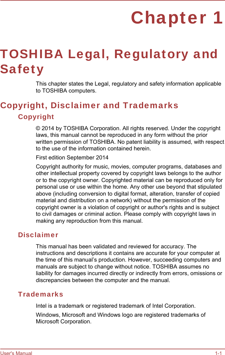 User&apos;s Manual 1-1 Chapter 1 TOSHIBA Legal, Regulatory and Safety This chapter states the Legal, regulatory and safety information applicable to TOSHIBA computers. Copyright, Disclaimer and Trademarks Copyright © 2014 by TOSHIBA Corporation. All rights reserved. Under the copyright laws, this manual cannot be reproduced in any form without the prior written permission of TOSHIBA. No patent liability is assumed, with respect to the use of the information contained herein. First edition September 2014 Copyright authority for music, movies, computer programs, databases and other intellectual property covered by copyright laws belongs to the author or to the copyright owner. Copyrighted material can be reproduced only for personal use or use within the home. Any other use beyond that stipulated above (including conversion to digital format, alteration, transfer of copied material and distribution on a network) without the permission of the copyright owner is a violation of copyright or author&apos;s rights and is subject to civil damages or criminal action. Please comply with copyright laws in making any reproduction from this manual. Disclaimer This manual has been validated and reviewed for accuracy. The instructions and descriptions it contains are accurate for your computer at the time of this manual’s production. However, succeeding computers and manuals are subject to change without notice. TOSHIBA assumes no liability for damages incurred directly or indirectly from errors, omissions or discrepancies between the computer and the manual. Trademarks Intel is a trademark or registered trademark of Intel Corporation. Windows, Microsoft and Windows logo are registered trademarks of Microsoft Corporation. 