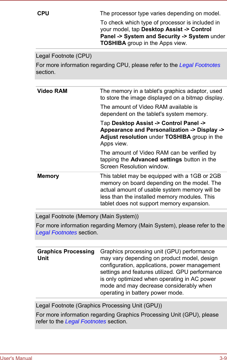 User&apos;s Manual 3-9 CPU  The processor type varies depending on model. To check which type of processor is included in your model, tap Desktop Assist -&gt; Control Panel -&gt; System and Security -&gt; System under TOSHIBA group in the Apps view. Legal Footnote (CPU) For more information regarding CPU, please refer to the Legal Footnotes section. Video RAM  The memory in a tablet&apos;s graphics adaptor, used to store the image displayed on a bitmap display. The amount of Video RAM available is dependent on the tablet&apos;s system memory. Tap Desktop Assist -&gt; Control Panel -&gt; Appearance and Personalization -&gt; Display -&gt; Adjust resolution under TOSHIBA group in the Apps view. The amount of Video RAM can be verified by tapping the Advanced settings button in the Screen Resolution window. Memory  This tablet may be equipped with a 1GB or 2GB memory on board depending on the model. The actual amount of usable system memory will be less than the installed memory modules. This tablet does not support memory expansion. Legal Footnote (Memory (Main System)) For more information regarding Memory (Main System), please refer to the Legal Footnotes section. Graphics Processing Unit Graphics processing unit (GPU) performance may vary depending on product model, design configuration, applications, power management settings and features utilized. GPU performance is only optimized when operating in AC power mode and may decrease considerably when operating in battery power mode. Legal Footnote (Graphics Processing Unit (GPU)) For more information regarding Graphics Processing Unit (GPU), please refer to the Legal Footnotes section. 