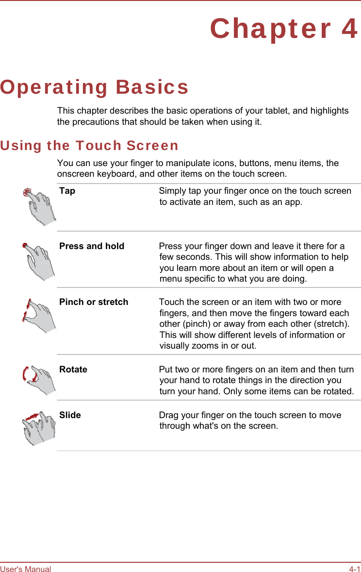 User&apos;s Manual 4-1 Chapter 4 Operating Basics This chapter describes the basic operations of your tablet, and highlights the precautions that should be taken when using it. Using the Touch Screen You can use your finger to manipulate icons, buttons, menu items, the onscreen keyboard, and other items on the touch screen. Tap  Simply tap your finger once on the touch screen to activate an item, such as an app. Press and hold  Press your finger down and leave it there for a few seconds. This will show information to help you learn more about an item or will open a menu specific to what you are doing. Pinch or stretch  Touch the screen or an item with two or more fingers, and then move the fingers toward each other (pinch) or away from each other (stretch). This will show different levels of information or visually zooms in or out. Rotate  Put two or more fingers on an item and then turn your hand to rotate things in the direction you turn your hand. Only some items can be rotated. Slide  Drag your finger on the touch screen to move through what&apos;s on the screen. 
