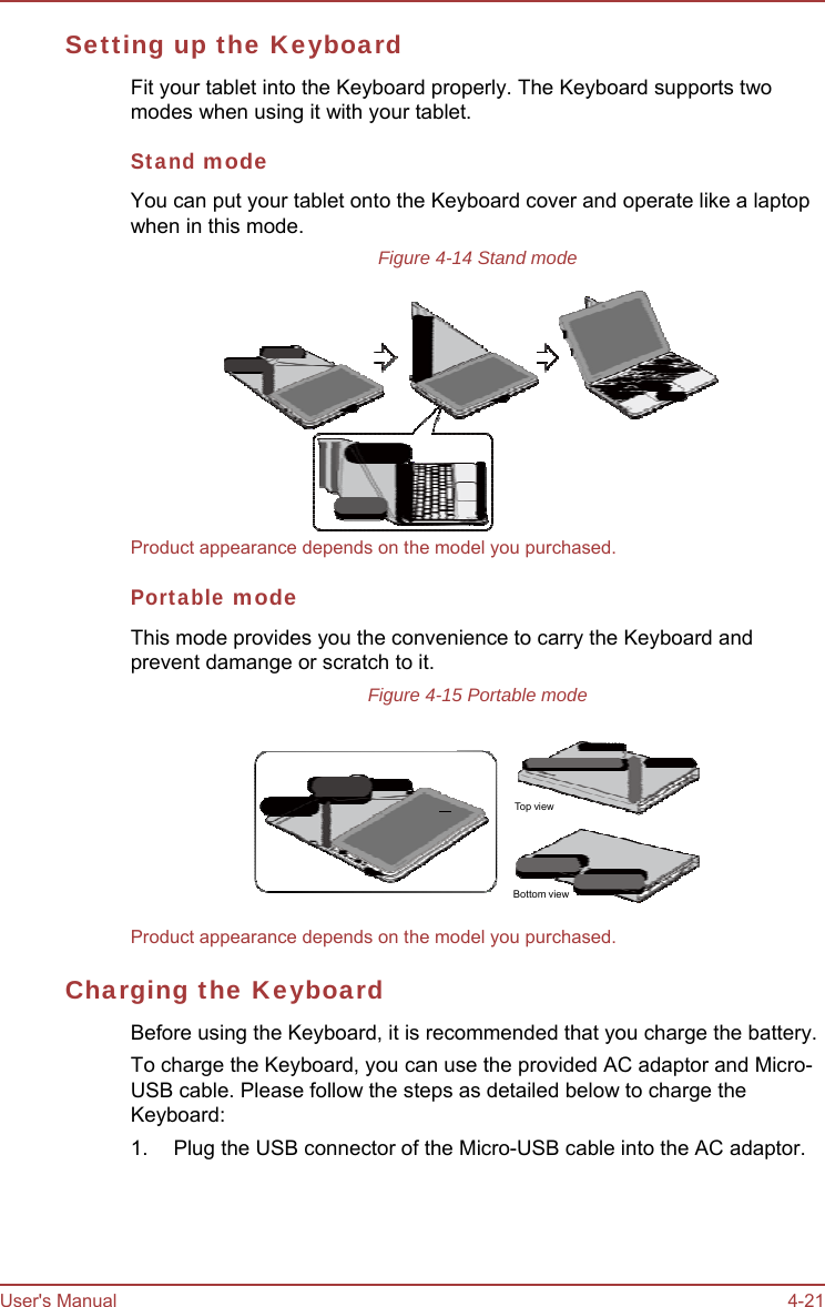 User&apos;s Manual 4-21 Setting up the Keyboard Fit your tablet into the Keyboard properly. The Keyboard supports two modes when using it with your tablet. Stand mode You can put your tablet onto the Keyboard cover and operate like a laptop when in this mode. Figure 4-14 Stand mode  Product appearance depends on the model you purchased. Portable mode This mode provides you the convenience to carry the Keyboard and prevent damange or scratch to it. Figure 4-15 Portable mode     To p view Bottom view Product appearance depends on the model you purchased. Charging the Keyboard Before using the Keyboard, it is recommended that you charge the battery. To charge the Keyboard, you can use the provided AC adaptor and Micro- USB cable. Please follow the steps as detailed below to charge the Keyboard: 1.  Plug the USB connector of the Micro-USB cable into the AC adaptor. 