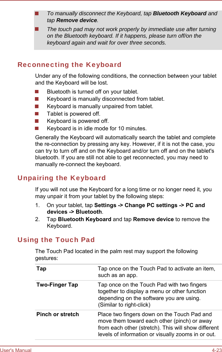User&apos;s Manual 4-23 To manually disconnect the Keyboard, tap Bluetooth Keyboard and tap Remove device. The touch pad may not work properly by immediate use after turning on the Bluetooth keyboard. If it happens, please turn off/on the keyboard again and wait for over three seconds. Reconnecting the Keyboard Under any of the following conditions, the connection between your tablet and the Keyboard will be lost. Bluetooth is turned off on your tablet. Keyboard is manually disconnected from tablet. Keyboard is manually unpaired from tablet. Tablet is powered off. Keyboard is powered off. Keyboard is in idle mode for 10 minutes. Generally the Keyboard will automatically search the tablet and complete the re-connection by pressing any key. However, if it is not the case, you can try to turn off and on the Keyboard and/or turn off and on the tablet&apos;s bluetooth. If you are still not able to get reconnected, you may need to manually re-connect the keyboard. Unpairing the Keyboard If you will not use the Keyboard for a long time or no longer need it, you may unpair it from your tablet by the following steps: 1.  On your tablet, tap Settings -&gt; Change PC settings -&gt; PC and devices -&gt; Bluetooth. 2. Tap Bluetooth Keyboard and tap Remove device to remove the Keyboard. Using the Touch Pad The Touch Pad located in the palm rest may support the following gestures: Tap  Tap once on the Touch Pad to activate an item, such as an app. Two-Finger Tap  Tap once on the Touch Pad with two fingers together to display a menu or other function depending on the software you are using. (Similar to right-click) Pinch or stretch  Place two fingers down on the Touch Pad and move them toward each other (pinch) or away from each other (stretch). This will show different levels of information or visually zooms in or out. 