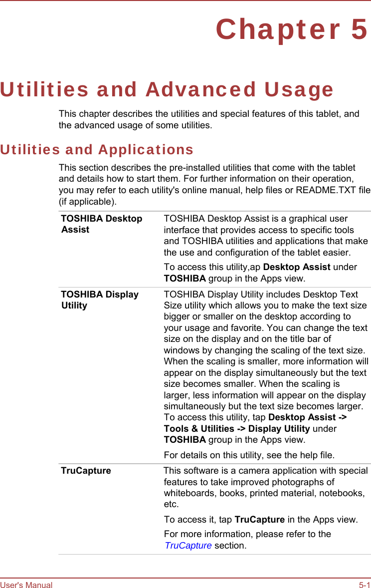 User&apos;s Manual 5-1 Chapter 5 Utilities and Advanced Usage This chapter describes the utilities and special features of this tablet, and the advanced usage of some utilities. Utilities and Applications This section describes the pre-installed utilities that come with the tablet and details how to start them. For further information on their operation, you may refer to each utility&apos;s online manual, help files or README.TXT file (if applicable). TOSHIBA Desktop Assist TOSHIBA Display Utility TOSHIBA Desktop Assist is a graphical user interface that provides access to specific tools and TOSHIBA utilities and applications that make the use and configuration of the tablet easier. To access this utility,ap Desktop Assist under TOSHIBA group in the Apps view. TOSHIBA Display Utility includes Desktop Text Size utility which allows you to make the text size bigger or smaller on the desktop according to your usage and favorite. You can change the text size on the display and on the title bar of windows by changing the scaling of the text size. When the scaling is smaller, more information will appear on the display simultaneously but the text size becomes smaller. When the scaling is larger, less information will appear on the display simultaneously but the text size becomes larger. To access this utility, tap Desktop Assist -&gt; Tools &amp; Utilities -&gt; Display Utility under TOSHIBA group in the Apps view. For details on this utility, see the help file. TruCapture  This software is a camera application with special features to take improved photographs of whiteboards, books, printed material, notebooks, etc. To access it, tap TruCapture in the Apps view. For more information, please refer to the TruCapture section. 