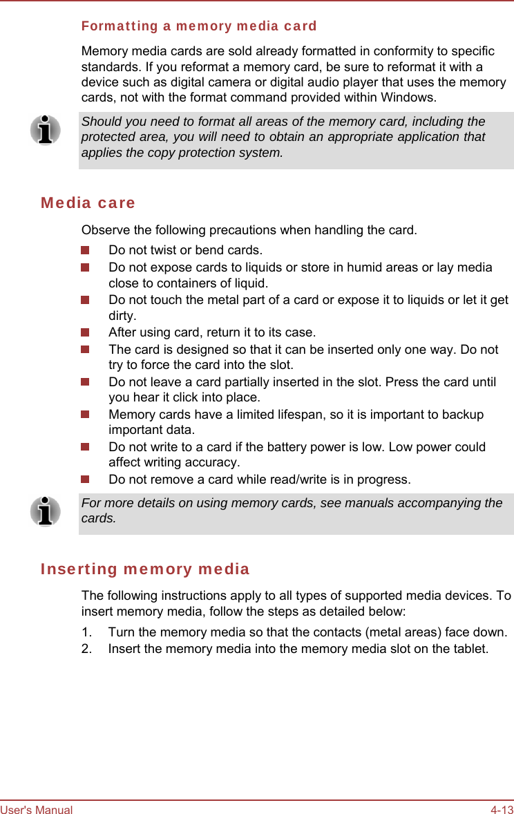 User&apos;s Manual 4-13 Formatting a memory media card Memory media cards are sold already formatted in conformity to specific standards. If you reformat a memory card, be sure to reformat it with a device such as digital camera or digital audio player that uses the memory cards, not with the format command provided within Windows. Should you need to format all areas of the memory card, including the protected area, you will need to obtain an appropriate application that applies the copy protection system. Media care Observe the following precautions when handling the card. Do not twist or bend cards. Do not expose cards to liquids or store in humid areas or lay media close to containers of liquid. Do not touch the metal part of a card or expose it to liquids or let it get dirty. After using card, return it to its case. The card is designed so that it can be inserted only one way. Do not try to force the card into the slot. Do not leave a card partially inserted in the slot. Press the card until you hear it click into place. Memory cards have a limited lifespan, so it is important to backup important data. Do not write to a card if the battery power is low. Low power could affect writing accuracy. Do not remove a card while read/write is in progress. For more details on using memory cards, see manuals accompanying the cards. Inserting memory media The following instructions apply to all types of supported media devices. To insert memory media, follow the steps as detailed below: 1.  Turn the memory media so that the contacts (metal areas) face down. 2.  Insert the memory media into the memory media slot on the tablet. 