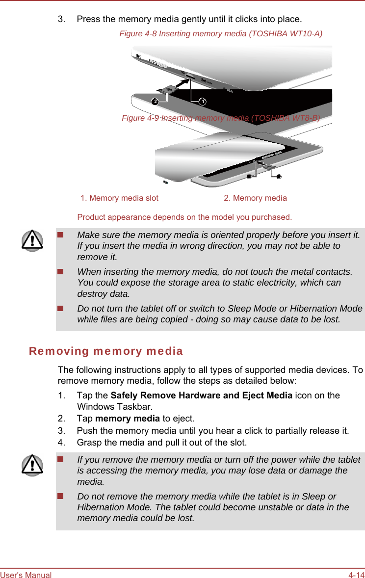 User&apos;s Manual 4-14 3.  Press the memory media gently until it clicks into place. Figure 4-8 Inserting memory media (TOSHIBA WT10-A) 2  1 Figure 4-9 Inserting memory media (TOSHIBA WT8-B) 1 2 1. Memory media slot  2. Memory media Product appearance depends on the model you purchased. Make sure the memory media is oriented properly before you insert it. If you insert the media in wrong direction, you may not be able to remove it. When inserting the memory media, do not touch the metal contacts. You could expose the storage area to static electricity, which can destroy data. Do not turn the tablet off or switch to Sleep Mode or Hibernation Mode while files are being copied - doing so may cause data to be lost. Removing memory media The following instructions apply to all types of supported media devices. To remove memory media, follow the steps as detailed below: 1. Tap the Safely Remove Hardware and Eject Media icon on the Windows Taskbar. 2. Tap memory media to eject. 3.  Push the memory media until you hear a click to partially release it. 4.  Grasp the media and pull it out of the slot. If you remove the memory media or turn off the power while the tablet is accessing the memory media, you may lose data or damage the media. Do not remove the memory media while the tablet is in Sleep or Hibernation Mode. The tablet could become unstable or data in the memory media could be lost. 