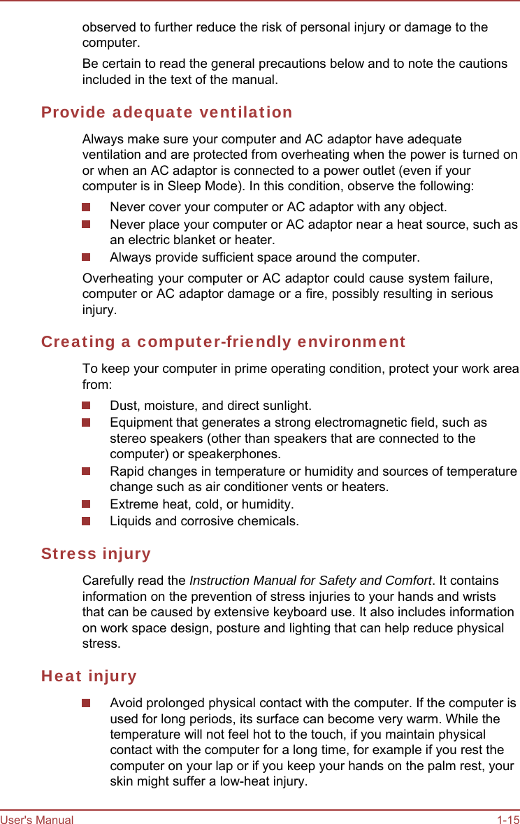 User&apos;s Manual 1-15 observed to further reduce the risk of personal injury or damage to the computer. Be certain to read the general precautions below and to note the cautions included in the text of the manual. Provide adequate ventilation Always make sure your computer and AC adaptor have adequate ventilation and are protected from overheating when the power is turned on or when an AC adaptor is connected to a power outlet (even if your computer is in Sleep Mode). In this condition, observe the following: Never cover your computer or AC adaptor with any object. Never place your computer or AC adaptor near a heat source, such as an electric blanket or heater. Always provide sufficient space around the computer. Overheating your computer or AC adaptor could cause system failure, computer or AC adaptor damage or a fire, possibly resulting in serious injury. Creating a computer-friendly environment To keep your computer in prime operating condition, protect your work area from: Dust, moisture, and direct sunlight. Equipment that generates a strong electromagnetic field, such as stereo speakers (other than speakers that are connected to the computer) or speakerphones. Rapid changes in temperature or humidity and sources of temperature change such as air conditioner vents or heaters. Extreme heat, cold, or humidity. Liquids and corrosive chemicals. Stress injury Carefully read the Instruction Manual for Safety and Comfort. It contains information on the prevention of stress injuries to your hands and wrists that can be caused by extensive keyboard use. It also includes information on work space design, posture and lighting that can help reduce physical stress. Heat injury Avoid prolonged physical contact with the computer. If the computer is used for long periods, its surface can become very warm. While the temperature will not feel hot to the touch, if you maintain physical contact with the computer for a long time, for example if you rest the computer on your lap or if you keep your hands on the palm rest, your skin might suffer a low-heat injury. 