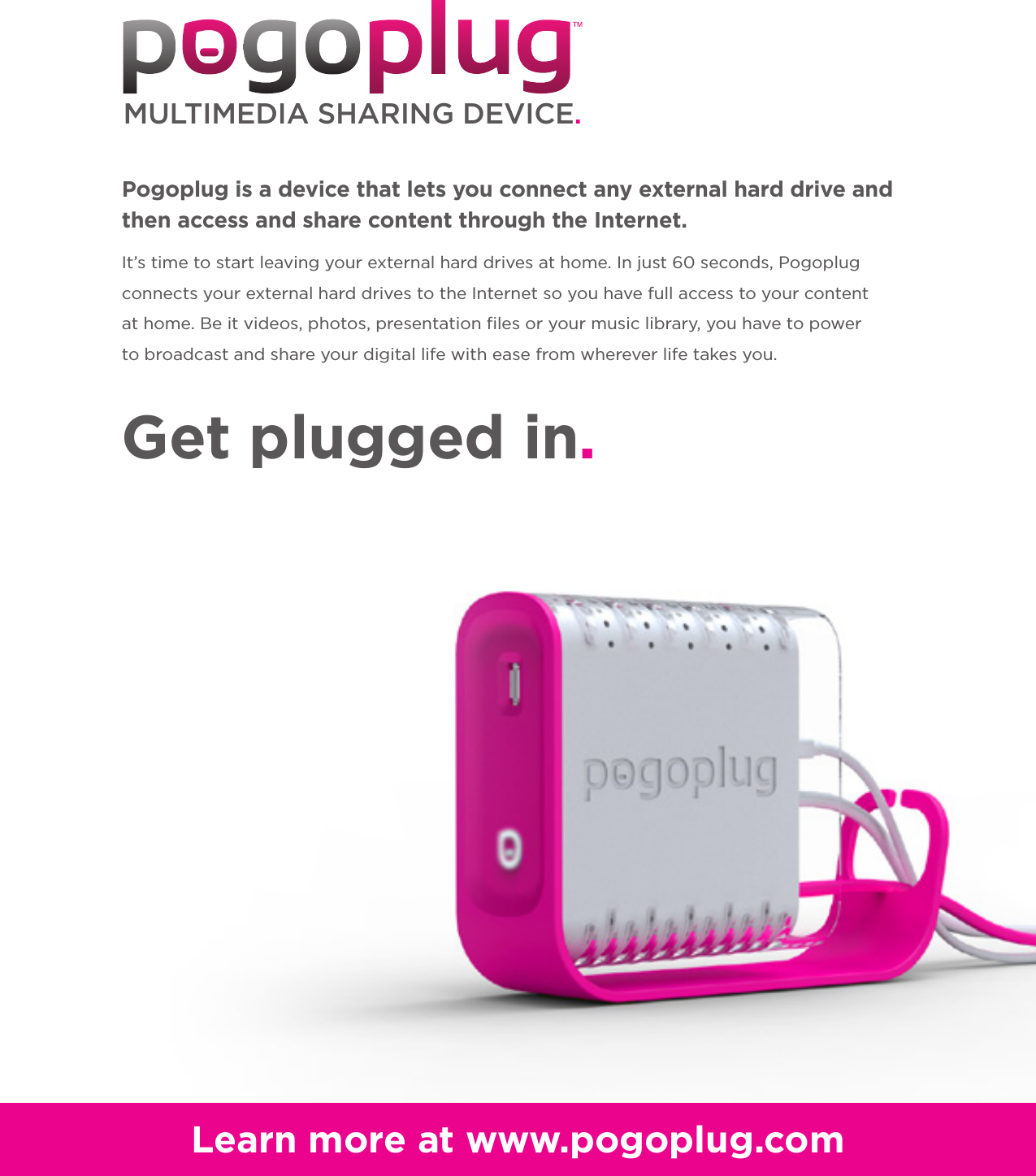 MULTIMEDIA SHARING DEVICE.Learn more at www.pogoplug.comGet plugged in.It’s time to start leaving your external hard drives at home. In just 60 seconds, Pogoplug connects your external hard drives to the Internet so you have full access to your contentat home. Be it videos, photos, presentation files or your music library, you have to power to broadcast and share your digital life with ease from wherever life takes you. Pogoplug is a device that lets you connect any external hard drive and then access and share content through the Internet.