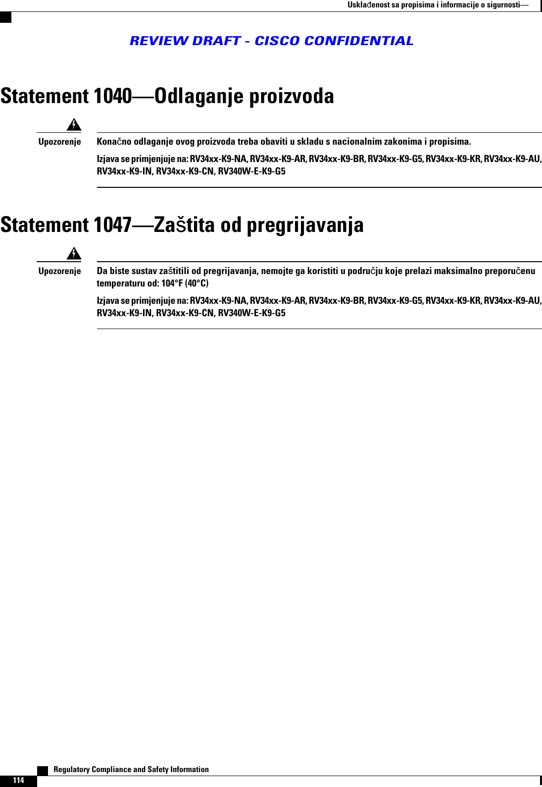 Statement 1040Odlaganje proizvodaKonano odlaganje ovog proizvoda treba obaviti u skladu s nacionalnim zakonima i propisima.Izjava se primjenjuje na: RV34xx-K9-NA, RV34xx-K9-AR, RV34xx-K9-BR, RV34xx-K9-G5, RV34xx-K9-KR, RV34xx-K9-AU,RV34xx-K9-IN, RV34xx-K9-CN, RV340W-E-K9-G5UpozorenjeStatement 1047Zatita od pregrijavanjaDa biste sustav zatitili od pregrijavanja, nemojte ga koristiti u podruju koje prelazi maksimalno preporuenutemperaturu od: 104°F (40°C)Izjava se primjenjuje na: RV34xx-K9-NA, RV34xx-K9-AR, RV34xx-K9-BR, RV34xx-K9-G5, RV34xx-K9-KR, RV34xx-K9-AU,RV34xx-K9-IN, RV34xx-K9-CN, RV340W-E-K9-G5Upozorenje   Regulatory Compliance and Safety Information114Usklaenost sa propisima i informacije o sigurnostiREVIEW DRAFT - CISCO CONFIDENTIAL